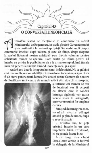 Capitolul 43
oCONVERSATIENEOFICIALĂ,
tItmosfera festivă se mentinuse în continuare în cadrul
Ministerului de Regenerare, în ciuda plecării Guvernatorului
şi a consilierilor lui cei mai apropiaţi. S-a vorbit mult despre
ceremonie imediat după aceasta şi sute de fiinţe, drept răspuns
la apelul liderului nostru spiritual, s-au înscris voluntar pentru
solicitanta muncă de apărare. L-am căutat pe Tobias pentru a-l
întreba cu privire la posibilitatea de a le urma exemplul, însă fratele
meu cel generos a zâmbit, văzând inocenţa mea, şi a spus:
- Andre, eşti doar la începutul unei noi îndeletniciri. Nu te grăbi să
ceri mai multe responsabilităţi. Guvernatorul tocmai ne-a spus că va
fi de lucru pentru toată lumea. Nu uita că aceste Camere ale noastre
de Purificare sunt centre de muncă activă atât ziua cât şi noaptea,
şi întrucât cei treizeci de mii
de lucrători vor fi ocupaţi
cu altceva care le solicită
întreaga vigilenţă, vor exista
lacune mari în ariergardă,
care vor trebui să fie umplute
cumva.
Simţind dezamăgirea mea,
tovarăşul meu a adăugat
amabil şi plin de umor, după
o scurtă pauză:
- Fruntea sus, te poţi
oricând inscrie la un curs
împotriva fricii. Crede-mă,
îţi va prinde foarte bine.
Între timp, m -a căutat
Lisias, care venise la festival
în delegaţia de la Ministerul
167
 