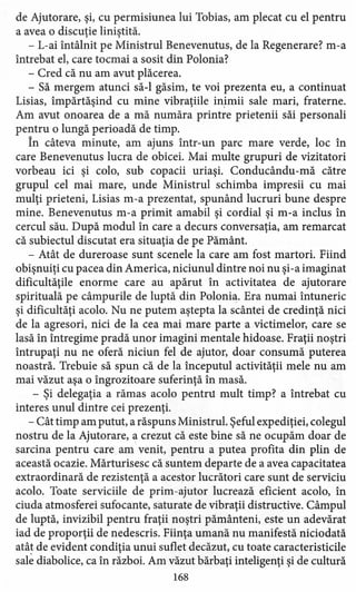 de Ajutorare, şi, cu permisiunea lui Tobias, am plecat cu el pentru
a avea o discuţie liniştită.
- L-ai întâlnit pe Ministrul Benevenutus, de la Regenerare? m-a
întrebat el, care tocmai a sosit din Polonia?
- Cred că nu am avut plăcerea.
- Să mergem atunci să-I găsim, te voi prezenta eu, a continuat
Lisias, impărtăşind cu mine vibraţiile inimii sale mari, fraterne.
Am avut onoarea de a mă număra printre prietenii săi personali
pentru o lungă perioadă de timp.
În câteva minute, am ajuns într-un parc mare verde, loc în
care Benevenutus lucra de obicei. Mai multe grupuri de vizitatori
vorbeau ici şi colo, sub copacii uriaşi. Conducându-mă către
grupul cel mai mare, unde Ministrul schimba impresii cu mai
mulţi prieteni, Lisias m-a prezentat, spunând lucruri bune despre
mine. Benevenutus m-a primit amabil şi cordial şi m-a inclus în
cercul său. După modul în care a decurs conversaţia, am remarcat
că subiectul discutat era situaţia de pe Pământ.
- Atât de dureroase sunt scenele la care am fost martori. Fiind
obişnuiţi cu pacea din America, niciunul dintre noi nu şi-a imaginat
dificultăţile enorme care au apărut în activitatea de ajutorare
spirituală pe câmpurile de luptă din Polonia, Era numai întuneric
şi dificultăţi acolo. Nu ne putem aştepta la scântei de credinţă nici
de la agresori, nici de la cea mai mare parte a victimelor, care se
lasă în întregime pradă unor imagini mentale hidoase. Fraţii noştri
întrupaţi nu ne oferă niciun fel de ajutor, doar consumă puterea
noastră. Trebuie să spun că de la începutul activităţii mele nu am
mai văzut aşa o îngrozitoare suferinţă în masă.
- Şi delegaţia a rămas acolo pentru mult timp? a întrebat cu
interes unul dintre cei prezenţi.
- Cât timp am putut, a răspuns Ministrul. Şeful expediţiei, colegul
nostru de la Ajutorare, ~ crezut că este bine să ne ocupăm doar de
sarcina pentru care am venit, pentru a putea profita din plin de
această ocazie. Mărturisesc că suntem departe de a avea capacitatea
extraordinară de rezistenţă a acestor lucrători care sunt de serviciu
acolo. Toate serviciile de prim-ajutor lucrează eficient acolo, în
ciuda atmosferei sufocante, saturate de vibraţii distructive. Câmpul
de luptă, invizibil pentru fraţii noştri pământeni, este un adevărat
iad de proporţii de nedescris. Fiinţa umană nu manifestă niciodată
atât de evident condiţia unui suflet decăzut, cu toate caracteristicile
sale diabolice, ca în război. Am văzut bărbaţi inteligenţi şi de cultură
168
 