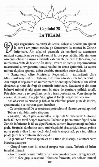 Capitolul 28
LA TREABĂ
<f)upă rugăciunea colectivă de seara, Tobias a deschis un aparat
la care i-am putut asculta pe Samariteni la muncă în Zonele
Inferioare. Am aflat că patrulele de lucrători cu asemenea
misiuni comunicau cu sediul central la ore prestabilite. Mă simţeam
oarecum obosit în urma eforturile extenuante pe care le facusem, dar
inima mea cânta de bucurie. În sfârşit, aveam de lucru şi experimentam
misteriosul şi revigorantul tonus rezultat în urma ajutorării. La câteva
minute după ce aparatul a fost deschis, am auzit o voce ciudată:
- Samaritenii către Ministerul Regenerării... Samaritenii către
Ministerul Regenerării. .. Este mult de muncă în abisurile întunericului.
Am reuşit să deplasăm un număr mare de entităţi nefericite şi am salvat
douăzeci şi nouă de fraţi de entităţile inferioare. Douăzeci şi doi sunt
bolnavi mintal şi alţi şapte sunt în stare de epuizare psihică totală.
Patrulele noastre se pregătesc pentru transportarea lor. Vom ajunge în
curând după miezul nopţii. Vă rugăm să faceţi pregătirile necesare.
Am observat că Narcisa şi Tobias au schimbat priviri pline de înţeles,
apoi mesajul s-a încheiat şi am întrebat:
- Cevor săspună? De ceacesttransport colectiv?Nu sunt cu toţii spirite?
Tobias a zâmbit şi mi-a răspuns:
- Ai uitat, frate, că şitu la rândul tău ai ajuns la Ministerul de Ajutorare
tot la fel?Ştiu totul despre sosirea ta. Trebuie să ţinem minte faptul că în
Zonele Inferioare, la fel ca şi pe Pământ, suntem înveşmântaţi cu fluide
grele. Struţul şi rândunica sunt, ambele, păsări şi au aripi, şi totuşi prima
nu se poate ridica în aer decât dacă este transportată, pe când ultima
poate ţâşni la cer într-un zbor rapid.
Ca şi cum ar fi vrut să spună că nu e timp de discuţii, s-a întors către
Narcisa şi a spus:
- Grupul care vine în această noapte este mare. Trebuie să luăm
imediat măsuri.
-.Avem nevoie de mai multe paturi! a exclamat eaoarecum îngrijorată.
- Nu-ţi face griji, a răspuns Tobias cu fermitate, cei bolnavi mintal
106
 