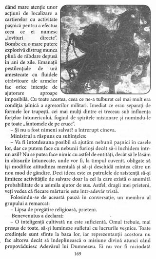 dând mare atenţie unor
acţiuni de localizare a
cartierelor cu activitate
paşnică pentru a efectua
ceea ce ei numesc
"lovituri directe",
Bombe cu o mare putere
explozivă distrug munca
plină de răbdare depusă
în ani de zile. Emanaţii
pestilenţiale de ură
amestecate cu fluidele
otrăvitoare ale armelor
fac orice intenţie de
ajutorare aproape
imposibilă. Cu toate acestea, ceea ce ne-a tulburat cel mai mult era
condiţia jalnică a agresorilor militari. Imediat ce erau separaţi de
formele lor trupeşti, cei mai mulţi dintre ei treceau sub influenţa
forţelor întunericului, fugind de spiritele misionare şi numindu-le
pe toate "fantomele de pe cruce",
- Şi nu a fost nimeni salvat? a întrerupt cineva.
Ministrul a răspuns cu subînţeles:
- Va fi întotdeauna posibil să ajutăm nebunii paşnici în casele
lor, dar ce putem face cu nebunii furioşi decât să-i închidem Într-
un azil? Nu se putea face nimic cu astfel de entităţi, decât să le lăsăm
în abisurile întunecate, unde vor fi, la timpul cuvenit, obligate să
îşi modifice atitudinea mentală şi să-şi deschidă mintea către un
nou mod de gândire. Deci ideea este ca patrulele de asistenţă să-şi
limiteze activităţile de salvare doar la cei la care există o anumită
probabilitate de a asimila ajutor de sus. Astfel, dragii mei prieteni,
veţi vedea că fiecare mărturie este într-adevăr tristă.
Folosindu-se de această pauză în conversaţie, un membru al
grupului a remarcat:
- Lipsa de pregătire religioasă, prieteni.
Benevenutus a declarat:
- O inteligenţă cultivată nu este suficientă. Omul trebuie, mai
presus de toate, să-şi lumineze sufletul cu lucrurile veşnice. Toate
credinţele sunt sfinte la baza lor, iar reprezentanţii acestora nu
fac altceva decât să îndeplinească o misiune divină atunci când
propovăduiesc Adevărul lui Dumnezeu. Ei nu vor fi niciodată
169
 