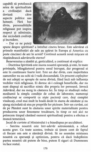 capabili să potolească
setea de spiritualitate
a civilizaţiei dacă
deviază către
aspecte politice sau
lumeşti. Fără har
divin, personalităţile
religioase pot inspira
respect şi admiraţie,
dar niciodată credinţă
şi încredere.
- Dar ce ne puteţi
spune despre spiritism? a întrebat cineva brusc. Este adevărat că
primele manifestări ale sale au apărut în Europa şi America cu
peste cincizeci de ani în urmă? Continuă această nouă mişcare să
răspândească adevărurile eterne?
Benevenutus a zâmbit şi, gesticu1ând, a continuat să explice:
- Doctrina Spiritistă este marea noastră speranţă, şi este, în toate
privinţele, Mângâietorul pentru omul întrupat, dar progresul ei
este în continuare foarte lent. Este un dar divin, care majoritatea
oamenilor nu au ochi să-I vadă deocamdată! Un procent copleşitor
de noi adepţi se apropie de sursa divină, fiind încă sub influenţa
vechilor vicii religioase. Ei doresc să-i culeagă beneficiile, dar nu
sunt dispuşi să sacrifice nimic din propria lor persoană. Invocă
Adevărul, dar nu merg în căutarea lui. În timp ce studioşii reduc
mediumii la simpla condiţie de cobai de laborator, numeroşi
credincioşi se comportă ca nişte pacienţi care, deşi complet
vindecaţi, cred mai mult în boală decât în starea de sănătate şi nu
ajung niciodată să stea pe propriile lor picioare. Într-un cuvânt, cei
de pe Pământ sunt în căutarea unor spirite materializate pentru
producerea unor fenomene trecătoare, în timp ce noi aici ne
petrecem timpul căutând oameni spiritualizaţi pentru a efectua o
muncă temeinică.
Jocul de cuvinte al Ministrului i-a binedispus pe ascultători.
- Sarcina noastră este într-adevăr astronomică, a reluat
acesta grav. Cu toate acestea, trebuie să ţinem cont de faptul
că fiecare om este o sămânţă divină. Să ne asumăm misiune a
noastră cu speranţă şi optimism, pentru că dacă îndeplinim
partea noastră cât putem de bine, putem fi siguri că Dumnezeu
va face restul.
170
 