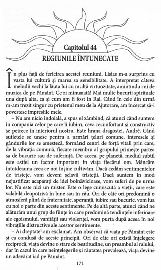 Capitolul 44
REGIUNILE ÎNTUNECATE
A.
I
nplus faţă de fericirea acestei reuniuni, Lisias m-a surprins cu
vasta lui cultură şi marea sa sensibilitate. A interpretat câteva
melodii vechi la lăuta lui cu multă virtuozitate, amintindu-mi de
muzica de pe Pământ. Ce zi minunată! Mai multe bucurii spirituale
una după alta, ca şi cum am fi fost în Rai. Când în cele din urmă
m-am trezit singur cu prietenul meu de la Ajutorare, am încercat să-i
povestesc impresiile mele.
- Nu am nicio îndoială, a spus el zâmbind, că atunci când suntem
în compania celor pe care îi iubim, ceva reconfortant şi constructiv
se petrece în interiorul nostru. Este hrana dragostei, Andre. Când
sufletele se unesc pentru a urmări ţeluri comune, interesele şi
gândurile lor se amestecă, formând centri de forţă vitali prin care,
de la vibraţia comună, fiecare membru al grupului primeşte partea
sa de bucurie sau de suferinţă. De aceea, pe planetă, mediul subtil
este astfel un factor important în viaţa fiecărui om. Mâncăm
întotdeauna ceea ce noi înşine cultivăm. Dacă cedăm sentimentelor
de tristeţe, vom deveni sclavii tristeţii.. Dacă suntem în mod
nejustificat acaparaţi de idei bolnăvicioase, vom suferi de pe urma
lor. Nu este nici un mister. Este o lege cunoscută a vieţii, care este
valabilă deopotrivă în bine sau în rău. Ori de câte ori predomină o
atmosferă plină de fraternitate, speranţă, iubire sau bucurie, vom lua
cu noi o parte din aceste sentimente. Pe de altă parte, atunci când ne
alăturăm unui grup de fiinţe în care predomină tendinţele inferioare
ale egoismului, vanităţii sau violenţei, vom purta după aceea în noi
vibraţiile distructive ale acestor sentimente.
- Ai dreptate! am exclamat. Am observat că viaţa pe Pământ este
şi ea condusă de aceste principii. Ori de câte ori există înţelegere
reciprocă, viaţa devine o stare de beatitudine, un preambul al raiului,
dar în cazul în care neînţelegerile şi răutatea prevalează, viaţa devine
un adevărat iad pe Pământ.
171
 