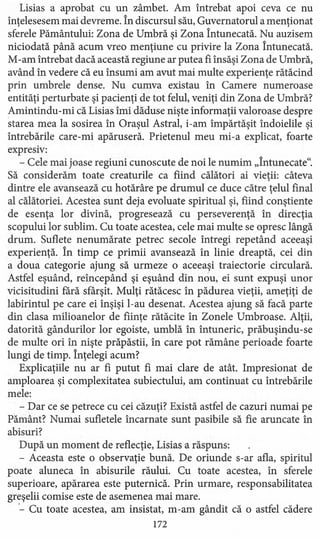 Lisias a aprobat cu un zâmbet. Am întrebat apoi ceva ce nu
înţelesesem mai devreme. În discursul său, Guvernatorul a menţionat
sferele Pământului: Zona de Umbră şi Zona Întunecată. Nu auzisem
niciodată până acum vreo menţiune cu privire la Zona Întunecată.
M-am întrebat dacă această regiune ar putea fi însăşi Zona de Umbră,
având în vedere că eu însumi am avut mai multe experienţe rătăcind
prin umbrele dense. Nu cumva existau în Camere numeroase
entităţi perturbate şi pacienţi de tot felul, veniţi din Zona de Umbră?
Amintindu-mi că Lisias îmi dăduse nişte informaţii valoroase despre
starea mea la sosirea în Oraşul Astral, i-am împărtăşit îndoielile şi
întrebările care-mi apăruseră. Prietenul meu mi-a explicat, foarte
expresiv:
- Cele mai joase regiuni cunoscute de noi le numim "Întunecate".
Să considerăm toate creaturile ca fiind călători ai vieţii: câteva
dintre ele avansează cu hotărâre pe drumul ce duce către ţelul final
al călătoriei. Acestea sunt deja evoluate spiritual şi, fiind conştiente
de esenţa lor divină, progresează cu perseverenţă în direcţia
scopului lor sublim. Cu toate acestea, cele mai multe se opresc lângă
drum. Suflete nenumărate petrec secole întregi repetând aceeaşi
experienţă. În timp ce primii avansează în linie dreaptă, cei din
a doua categorie ajung să urmeze o aceeaşi traiectorie circulară.
Astfel eşuând, reîncepând şi eşuând din nou, ei sunt expuşi unor
vicisitudini fără sfârşit. Mulţi rătăcesc în pădurea vieţii, ameţiţi de
labirintul pe care ei înşişi I-au desenat. Acestea ajung să facă parte
din clasa milioanelor de fiinţe rătăcite în Zonele Umbroase. Alţii,
datorită gândurilor lor egoiste, umblă în întuneric, prăbuşindu-se
de multe ori în nişte prăpăstii, în care pot rămâne perioade foarte
lungi de timp. Înţelegi acum?
Explicaţiile nu ar fi putut fi mai clare de atât. Impresionat de
amploarea şi complexitatea subiectului, am continuat cu întrebările
mele:
- Dar ce se petrece cu cei căzuţi? Există astfel de cazuri numai pe
Pământ? Numai sufletele încarnate sunt pasibile să fie aruncate în
abisuri?
După un moment de reflecţie, Lisias a răspuns:
- Aceasta este o observaţie bună. De oriunde s-ar afla, spiritul
poate aluneca în abisurile răului. Cu toate acestea, în sferele
superioare, apărarea este puternică. Prin urmare, responsabilitatea
greşelii comise este de asemenea mai mare .
.- Cu toate acestea, am insistat, rn-am gândit că o astfel cădere
172
 