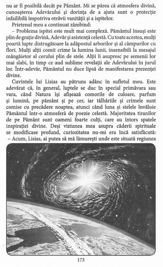 nu ar fi posibilă decât pe Pământ. Mi se părea că atmosfera divină,
cunoaşterea Adevărului şi dorinţa de a ajuta sunt o protecţie
infailibilă împotriva otrăvii vanităţii şi a ispitelor.
Prietenul meu a continuat zâmbind:
- Problema ispitei este mult mai complexă. Pământul însuşi este
plin de graţie divină, Adevăr şi asistenţă celestă. Cu toate acestea, mulţi
poartă lupte distrugătoare la adăpostul arborilor şi al câmpurilor cu
flori. Mulţi alţii comit crime la lumina lunii, insensibili la mesajul
mângâietor al cerului plin de stele. Alţii îi asupresc pe semenii lor
mai slabi, în timp ce aud sublime revelaţii ale Adevărului în jurul
lor. Într-adevăr, Pământul nu duce lipsă de manifestarea prezenţei
divine.
Cuvintele lui Lisias au pătruns adânc în sufletul meu. Este
adevărat că, în general, luptele se duc în special primăvara sau
vara, când Natura îşi afişează comorile de culoare, parfum
şi lumină, pe pământ şi pe cer, iar tâlhăriile şi crimele sunt
comise cu precădere noaptea, atunci când luna şi stelele învăluie
Pământul într-o atmosferă de poezie celestă. Majoritatea tiranilor
de pe Pământ sunt oameni foarte culţi, care au întors spatele
inspiraţiei divine. Deşi viziune a mea asupra căderii spirituale
se modificase profund, curiozitatea nu-mi era încă satisfăcută:
- Acum, Lisias, ai putea să mă lămureşti unde este situată regiunea
173
 