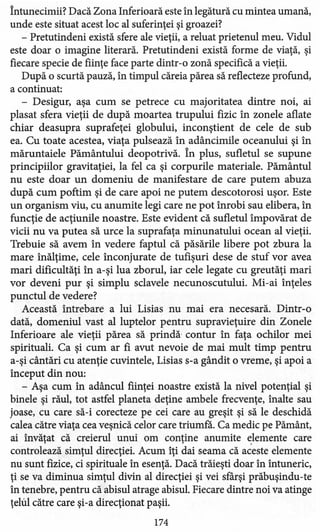 Întunecimii? Dacă Zona Inferioară este în legătură cu mintea umană,
unde este situat acest loc al suferinţei şi groazei?
- Pretutindeni există sfere ale vieţii, a reluat prietenul meu. Vidul
este doar o imagine literară. Pretutindeni există forme de viaţă, şi
fiecare specie de fiinţe face parte dintr-o zonă specifică a vieţii.
După o scurtă pauză, în timpul căreia părea să reflecteze profund,
a continuat:
- Desigur, aşa cum se petrece cu majoritatea dintre noi, ai
plasat sfera vieţii de după moartea trupului fizic în zonele aflate
chiar deasupra suprafeţei globului, inconştient de cele de sub
ea. Cu toate acestea, viaţa pulsează în adâncimile oceanului şi în
măruntaiele Pământului deopotrivă. În plus, sufletul se supune
principiilor gravitaţiei, la fel ca şi corpurile materiale. Pământul
nu este doar un domeniu de manifestare de care putem abuza
după cum poftim şi de care apoi ne putem descotorosi uşor. Este
un organism viu, cu anumite legi care ne pot înrobi sau elibera, în
funcţie de acţiunile noastre. Este evident că sufletul împovărat de
vicii nu va putea să urce la suprafaţa minunatului ocean al vieţii.
Trebuie să avem în vedere faptul că păsările libere pot zbura la
mare înălţime, cele înconjurate de tufişuri dese de stuf vor avea
mari dificultăţi în a-şi lua zborul, iar cele legate cu greutăţi mari
vor deveni pur şi simplu sdavele necunoscutului. Mi-ai înţeles
punctul de vedere?
Această întrebare a lui Lisias nu mai era necesară. Dintr-o
dată, domeniul vast al luptelor pentru supravieţuire din Zonele
Inferioare ale vieţii părea să prindă- contur în faţa ochilor mei
spirituali. Ca şi cum ar fi avut nevoie de mai mult timp pentru
a-şi cântări cu atenţie cuvintele, Lisias s-a gândit o vreme, şi apoi a
început din nou:
- Aşa cum în adâncul fiinţei noastre există la nivel potenţial şi
binele şi răul, tot astfel planeta deţine ambele frecvenţe, înalte sau
joase, cu care să-i corecteze pe cei care au greşit şi să le deschidă
calea către viaţa cea veşnică celor care triumfă. Ca medic pe Pământ,
ai învăţat că creierul unui om conţine anumite elemente care
controlează simţul direcţiei. Acum îţi dai seama că aceste elemente
nu sunt fizice, ci spirituale în esenţă. Dacă trăieşti doar în întuneric,
ţi se va diminua simţul divin al direcţiei şi vei sfârşi prăbuşindu-te
în tenebre, pentru că abisul atrage abisul. Fiecare dintre noi va atinge
ţelul către care şi-a direcţionat paşii.
174
 