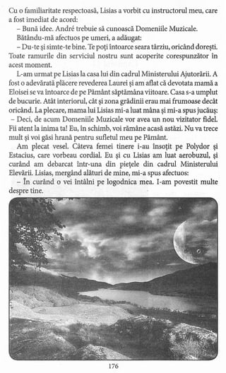 Cu o familiaritate respectoasă, Lisias a vorbit cu instructorul meu, care
a fost imediat de acord:
- Bună idee. Andre trebuie să cunoască Domeniile Muzicale.
Bătându-mă afectuos pe umeri, a adăugat:
- Du-te şi simte-te bine. Tepoţi întoarce seara târziu, oricând doreşti.
Toate ramurile din serviciul nostru sunt acoperite corespunzător în
acest moment.
L-am urmat pe Lisias la casa lui din cadrul Ministerului Ajutorării. A
fost o adevărată plăcere revederea Laurei şi am aflat că devotata mamă a
Eloisei se va întoarce de pe Pământ săptămâna viitoare. Casa s-a umplut
de bucurie. Atât interiorul, cât şi zona grădinii erau mai frumoase decât
oricând. La plecare, mama lui Lisias mi-a luat mâna şi mi-a spus jucăuş:
- Deci, de acum Domeniile Muzicale vor avea un nou vizitator fidel.
Fii atent la inima ta! Eu, în schimb, voi rămâne acasă astăzi. Nu va trece
mult şi voi găsi hrană pentru sufletul meu pe Pământ.
Am plecat vesel. Câteva femei tinere i-au însoţit pe Polydor şi
Estacius, care vorbeau cordial. Eu şi cu Lisias am luat aerobuzul, şi
curând am debarcat într-una din pieţele din cadrul Ministerului
Elevării. Lisias, mergând alături de mine, mi-a spus afectuos:
- în curând o vei întâlni pe logodnica mea. I-am povestit multe
despre tine.
176
 