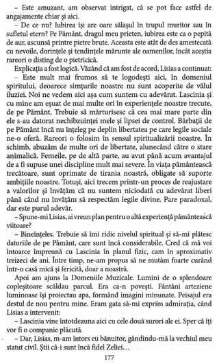 - Este amuzant, am observat intrigat, că se pot face astfel de
angajamente chiar şi aici.
- De ce nu? Iubirea îşi are oare sălaşul în trupul muritor sau în
sufletul etern? Pe Pământ, dragul meu prieten, iubirea este ca o pepită
de aur, ascunsă printre pietre brute. Aceasta este atât de des amestecată
cu nevoile, dorinţele şi tendinţele mărunte ale oamenilor, încât aceştia
rareori o disting de o pietricică.
Explicaţia a fost logică. Văzând că am fost de acord, Lisias a continuat:
- Este mult mai frumos să te logodeşti aici, în domeniul
spiritului, deoarece simţurile noastre nu sunt acoperite de vălul
iluziei. Noi ne vedem aici aşa cum suntem cu adevărat. Lascinia şi
cu mine am eşuat de mai multe ori în experienţele noastre trecute,
de pe Pământ. Trebuie să mărturisesc că cea mai mare parte din
ele s-au datorat nechibzuinţei mele şi lipsei de control. Bărbaţii de
pe Pământ încă nu înţeleg pe deplin libertatea pe care legile sociale
ne-o oferă. Rareori o folosim în sensul spiritualizării noastre. În
schimb, abuzăm de multe ori de libertate, alunecând către o stare
animalică. Femeile, pe de altă parte, au avut până acum avantajul
de a fi supuse unei discipline mult mai severe. În viaţa pământească
trecătoare, sunt oprimate de tirania noastră, obligate să suporte
ambiţiile noastre. Totuşi, aici trecem printr-un proces de reajustare
a valorilor şi învăţăm că nu suntem niciodată cu adevărat liberi
până când nu învăţăm să respectăm legile divine. Pare paradoxal,
dar este purul adevăr.
- Spune- mi Lisias,aivreun plan pentru o altă experienţă pământească
viitoare?
- Bineînţeles. Trebuie să îmi ridic nivelul spiritual şi să-mi plătesc
datoriile de pe Pământ, care sunt încă considerabile. Cred că mă voi
întoarce împreună cu Lascinia în planul fizic, cam în aproximativ
treizeci de ani. Între timp, ne-am propus să ne mutăm foarte curând
într-o casă mică şi fericită, doar a noastră.
Apoi am ajuns la Domeniile Muzicale. Lumini de o splendoare
copleşitoare scăldau parcul. Era ca-n poveşti. Fântâni arteziene
luminoase îşi proiectau apa, formând imagini minunate. Peisajul era
destul de nou pentru mine. Eram gata să-mi expriin admiraţia, când
Lisias a intervenit:
- Lascinia vine întotdeauna aici cu cele două surori ale ei. Sper că îţi
vor fi o companie plăcută.
- Dar, Lisias, m-am întors eu bănuitor, gândindu-mă la vechiul meu
statut civil. Ştii că-i sunt încă fidel Zeliei. ..
177
 