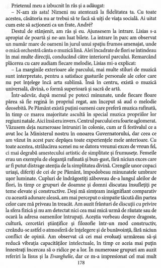 Prietenul meu a izbucnit în râs şi a adăugat:
- N-am zis asta! Nimeni nu atentează la fidelitate a ta. Cu toate
acestea, căsătoria nu ar trebui să te facă să uiţi de viaţa socială. Ai uitat
cum este să acţionezi ca un frate, Andrei
Destul de stânjenit, am râs şi eu. Ajunsesem la intrare. Lisias s-a
apropiat de poartă şi ne-am luat bilete. La intrare în parc am observat
un număr mare de oameni în jurul unui spaţiu frumos amenajat, unde
o mică orchestră cânta o muzică lină. Alei încadrate de flori se întindeau
în mai multe direcţii, conducând către interiorul parcului. Remarcând
plăcerea cu care audiam fiecare melodie, Lisias mi-a explicat:
- La marginile exterioare ale parcului, mai multe stiluri de muzică
sunt interpretate, pentru a satisface gusturile personale ale celor care
nu pot înţelege încă arta sublimă. Însă în centru, există o muzică
universală, divină, o formă superioară şi sacră de artă.
Într-adevăr, după mersul pe poteci minunate, unde fiecare floare
părea să fie regină în propriul regat, am început să aud o melodie
deosebită. Pe Pământ există puţini oameni care preferă muzica rafinată,
în timp ce marea majoritate ascultă în special muzica propriilor lor
regiuni natale. Aiciînsă era invers. Centrul parcului era foarte aglomerat.
Văzusem deja numeroase întruniri în colonie, cum ar fi festivalul ce a
avut loc la Ministerul nostru în onoarea Guvernatorului, dar ceea ce
am văzut în acest parc depăşea toate experienţele mele anterioare. Cu
toate acestea, strălucirea scenei nu se datora vreunui exces de vreun fel,
ci mai degrabă amestecului artistic de simplitate şi frumuseţe. Femeile
erau un exemplu de eleganţă rafmată şi bun-gust, rară niciun exces care
ar fi putut distrage atenţia de la simplitatea divină. Crengile unor copaci
uriaşi, diferiţi de cei de pe Pământ, împodobeau minunatele umbrare
uşor luminate. Cupluri de îndrăgostiţi zăboveau de-a lungul aleilor de
flori, în timp ce grupuri de doamne şi domni discutau însufleţiţi pe
teme elevate şi constructive. Deşi mă simţeam insignifiant comparativ
cu această adunare aleasă, am mai perceput o simpatie tăcută din partea
celor care mă priveau în treacăt. Am auzit frânturi de discuţii cu privire
la sfera fizică şi nu am detectat nici cea mai mică urmă de răutate sau de
ocară la adresa oamenilor întrupaţi. Aceştia vorbeau despre dragoste,
cultură, cercetări ştiinţifice şi filozofie într-un mod constructiv,
creându-se astfel o atmosferă de înţelegere şi de bunăvoinţă, rară niciun
conflict de opinii. Am observat că cei mai evoluaţi urmăreau să-şi
reducă vibraţia capacităţilor intelectuale, în timp ce aceia mai puţin
înzestraţi încercau să o ridice pe a lor. În numeroase grupuri am auzit
referiri la Iisus şi la Evanghelie, dar ce m-a impresionat cel mai mult
178
 