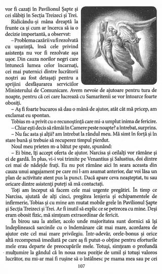 vor fi cazaţi în Pavilionul Şapte şi
cei slăbiţi în Secţia Treizeci şi Trei.
Ridicându-şi mâna dreaptă la
frunte ca şi cum ar încerca să ia o
decizie importantă, a observat:
- Problema cazăriivafirezolvată
cu uşurinţă, însă cele privind
asistenţa nu vor fi rezolvate aşa
uşor. Din cauza norilor negri care
întunecă lumea celor încarnaţi,
cei mai puternici dintre lucrătorii
noştri au fost detaşaţi pentru a
sprijini desfăşurarea serviciilor
Ministerului de Comunicare. Avem nevoie de ajutoare pentru tura de
noapte, pentru că cei care lucrează cu Samaritenii se vor întoarce foarte
obosiţi.
- Aş fi foarte bucuros să dau o mână de ajutor, atât cât mă pricep, am
exclamat eu spontan.
Tobias m-a privit cu o recunoştinţă care mi-a umplut inima de fericire.
- Chiar eşti decis să rămâi în Camere peste noapte? a întrebat, surprins.
- Nu fac asta si altii? am întrebat la rândul meu. Mă simt în fortă si în, , , ,
stare bună şi trebuie să recuperez timpul pierdut.
Noul meu prieten m-a bătut pe spate, spunând:
- Ei bine, îţi accept oferta de ajutor. Narcisa şi ceilalţi vor rămâne şi
ei de gardă. În plus, vi-i voi trimite pe Venantius şi Salustius, doi dintre
cei mai de nădejde fraţi. Eu nu pot rămâne aici în seara aceasta din
cauza unui angajament pe care mi l-am asumat anterior, dar voi lăsa un
plan de activitate atent pus la punct. Dacă apare ceva neaşteptat, tu sau
oricare dintre asistenţi puteţi să mă contactaţi.
Toţi am început să facem cele mai urgente pregătiri. În timp ce
Narcisa, ajutată de alţi cinci, pregătea lenjeria şi echipamentele de
infirmerie, Tobias şi cu mine am mutat mobile grele în Pavilionul Şapte
şi Secţia Treizeci şi Trei.Ar fi inutil să explic ce se petrecea cu mine. Deşi
eram obosit fizic, mă simţeam extraordinar de fericit.
În birou sau la atelier, acolo unde majoritatea sunt dornici să îşi
îndeplinească sarcinile cu o îndemânare cât mai mare, acordarea de
ajutor este cel mai mare privilegiu. Într-adevăr, orele-bonus şi orice
altă recompensă imediată pe care aş fi putut -o obţine pentru eforturile
mele erau departe de preocupările mele. Totuşi, simţeam o profundă
. mulţumire la gândul că în noua mea poziţie de umil şi totuşi valoros
lucrător, nu mi-ar mai fi ruşine să o întâlnesc pe mama mea sau pe cei
107
 