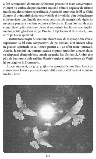 a fost sentimentul dominant de bucurie prezent în toate conversaţiile.
Nimeni nu vorbea despre Maestru emiţând vibraţii negative de tristeţe
inutilă sau descurajare nejustificată. Aceştia îşi aminteau de El ca Ghid
Suprem al orânduirii pământeşti vizibile şi invizibile, plin de înţelegere
şi de bunătate, dar fiind de asemenea conştient de energia şi de vigilenţa
necesare pentru a menţine ordinea şi dreptatea. Eram fascinat de acea
comunitate optimistă, care părea să reprezinte împlinirea speranţelor
multor ..nobili gânditori de pe Pământ. Deşi fermecat de muzică, l-am'v
auzit pe Lisias spunând:
- Instructorii noştri de armonie absorb raze de inspiraţie din sferele
superioare, la fel cum compozitorii de pe Pământ sunt uneori aduşi
în planuri spirituale ca al nostru pentru a li se oferi teme muzicale.
Aceştia, la rândullor, transmit aceste impresii urechilor umane, după
ce adaptează şi împodobesc temele cu geniul lor. Universul, Andre, este
plin de frumuseţe şi de sublim. Razele veşnice şi strălucitoare ale Vieţii
îşi au originea în Dumnezeu.
În acel moment, un grup graţios s-a apropiat de noi. Erau Lascinia
şi surorile ei. Lisias a pus capăt explicaţiilor sale, astfel încât să le putem
ura bun venit.
179
 