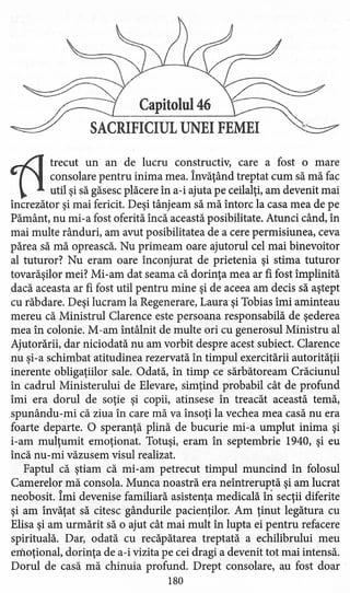 Capitolul 46
SACRIFICIUL UNEI FEMEI
11trecut un an de lucru constructiv, care a fost o mare
consolare pentru inima mea. Învăţând treptat cum să mă fac
util şi să găsesc plăcere în a-i ajuta pe ceilalţi, am devenit mai
încrezător şi mai fericit. Deşi tânjeam să mă întorc la casa mea de pe
Pământ, nu mi-a fost oferită încă această posibilitate. Atunci când, în
mai multe rânduri, am avut posibilitatea de a cere permisiunea, ceva
părea să mă oprească. Nu primeam oare ajutorul cel mai binevoitor
al tuturor? Nu eram oare înconjurat de prietenia şi stima tuturor
tovarăşilor mei? Mi -am dat seama că dorinţa mea ar fi fost împlinită
dacă aceasta ar fi fost util pentru mine şi de aceea am decis să aştept
cu răbdare. Deşi lucram la Regenerare, Laura-şi Tobias îmi aminteau
mereu că Ministrul Clarence este persoana responsabilă de şederea
mea în colonie. M-am întâlnit de multe ori cu generosul Ministru al
Ajutorării, dar niciodată nu am vorbit despre acest subiect. Clarence
nu şi-a schimbat atitudinea rezervată în timpul exercitării autorităţii
inerente obligaţiilor sale. Odată, în timp ce sărbătoream Crăciunul
în cadrul Ministerului de Elevare, simţind probabil cât de profund
îmi era dorul de soţie şi copii, atinsese în treacăt această temă,
spunându-mi că ziua în care mă va însoţi la vechea mea casă nu era
foarte departe. O speranţă plină de bucurie mi-a umplut inima şi
i-am mulţumit emoţionat. Totuşi, eram în septembrie 1940, şi eu
încă nu-mi văzusem visul realizat.
Faptul că ştiam că mi-am petrecut timpul muncind în folosul
Camerelor mă consola. Munca noastră era neîntreruptă şi am lucrat
neobosit. Îmi devenise familiară asistenţa medicală în secţii diferite
şi am învăţat să citesc gândurile pacienţilor. Am ţinut legătura cu
Elisa şi am urmărit să o ajut cât mai mult în lupta ei pentru refacere
spirituală. Dar, odată cu recăpătarea treptată a echilibrului meu
emoţional, dorinţa de a-i vizita pe cei dragi a devenit tot mai intensă.
Dorul de casă mă chinuia profund. Drept consolare, au fost doar
180
 
