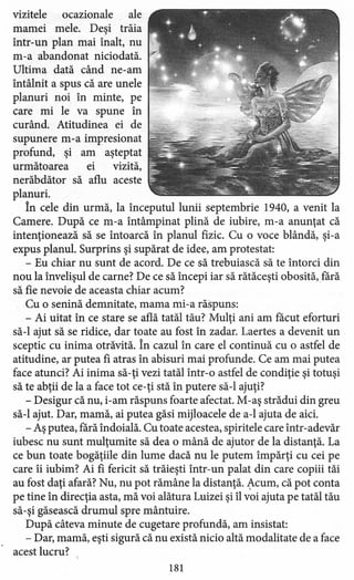 vizitele ocazionale ale
mamei mele. Deşi trăia
într-un plan mai înalt, nu
m-a abandonat niciodată.
Ultima dată când ne-am
întâlnit a spus că are unele
planuri noi în minte, pe
care mi le va spune în
curând. Atitudinea ei de
supunere m-a impresionat
profund, şi am aşteptat
următoarea ei vizită,
nerăbdător să aflu aceste
planuri.
În cele din urmă, la începutul lunii septembrie 1940, a venit la
Camere. După ce m-a întâmpinat plină de iubire, m-a anunţat că
intenţionează să se întoarcă în planul fizic. Cu o voce blândă, şi-a
expus planul. Surprins şi supărat de idee, am protestat:
- Eu chiar nu sunt de acord. De ce să trebuiască să te întorci din
nou la învelişul de carne? De ce să începi iar să rătăceşti obosită.fără
să fie nevoie de aceasta chiar acum?
Cu o senină demnitate, mama mi-a răspuns:
- Ai uitat în ce stare se află tatăl tău? Mulţi ani am făcut eforturi
să-I ajut să se ridice, dar toate au fost în zadar. Laertes a devenit un
sceptic cu inima otrăvită. În cazul în care el continuă cu o astfel de
atitudine, ar putea fi atras în abisuri mai profunde. Ce am mai putea
face atunci? Ai inima să-ţi vezi tatăl într-o astfel de condiţie şi totuşi
să te abţii de la a face tot ce-ţi stă în putere să-I ajuţi?
- Desigur că nu, i-am răspuns foarte afectat. M-aş strădui din greu
să-I ajut. Dar, mamă, ai putea găsi mijloacele de a-l ajuta de aici.
- Aş putea, rară îndoială. Cu toate acestea, spiritele care într-adevăr
iubesc nu sunt mulţumite să dea o mână de ajutor de la distanţă. La
ce bun toate bogăţiile din lume dacă nu le putem împărţi cu cei pe
care îi iubim? Ai fi fericit să trăieşti într-un palat din care copiii tăi
au fost daţi afară? Nu, nu pot rămâne la distanţă. Acum, că pot conta
pe tine în direcţia asta, mă voi alătura Luizei şi îl voi ajuta pe tatăl tău
să-şi găsească drumul spre mântuire.
După câteva minute de cugetare profundă, am insistat:
- Dar, mamă, eşti sigură că nu există nicio altă modalitate de a face
acest lucru?
181
 