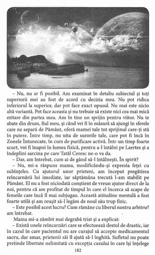 - Nu, nu ar fi posibil. Am examinat în detaliu subiectul şi toţi
superiorii mei au fost de acord cu decizia mea. Nu pot ridica
inferiorul la superior, dar pot face exact opusul. Nu mai este nicio
altă variantă. Pot face aceasta şi nu trebuie să existe nici cea mai mică
ezitare din partea mea. Am în tine un sprijin pentru viitor. Nu te
abate din drum, fiul meu, şi când vei fi în măsură să ajungi în sferele .
care ne separă de Pământ, oferă mamei tale tot sprijinul care-ţi stă
în putere. Între timp, nu uita de surorile tale, care pot fi încă în
Zonele Întunecate, în curs de purificare activă. Într-un timp foarte
scurt, voi fi înapoi în lumea fizică, pentru a-l întâlni pe Laertes şi a
îndeplini sarcina pe care Tatăl Ceresc ne-o va da.
- Dar, am întrebat, cum ai de gând să-I întâlneşti. În spirit?
- Nu, mi-a răspuns mama, rnodificându-şi expresia feţei cu
subînţeles. Cu ajutorul unor prieteni, am început pregătirea
reîncarnării lui imediate, iar săptămâna trecută l-am stabilit pe
Pământ. El nu a fost niciodată conştient de vreun ajutor direct de la
noi, pentru că am profitat de timpul în care el încerca să scape de
femeile care încă îl mai subjugau. Această atitudine mentală a fost
foarte utilă şi am reuşit să-I legăm de noul său trup fizic.
- Este posibil acest lucru? Cum rămâne cu liberul nostru arbitru?
am întrebat.
Mama mi-a zâmbit mai degrabă trist şi a explicat:
- Există unele reîncarnări care se efectuează destul de drastic, iar
în cazul în care pacientul nu are curajul să accepte medicamentul
sacru, dar amar, prietenii săi îl ajută să-I înghită. Sufletul nu poate
pretinde libertate nelimitată cu excepţia cazului în care îşi înţelege
182
 