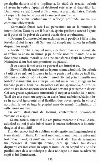 pe deplin datoria şi şi-o împlineşte. În afară de aceasta, trebuie
să avem în vedere faptul că debitorul este sclav al datoriilor lui.
Dumnezeu a creat liberul arbitru, omul a creat fatalitatea. Trebuie
să rupem lanţurile pe care ni le-am creat noi înşine.
În timp ce mă scufundam în reflecţie profundă, mama şi-a
continuat observaţiile:
- Sărmanele femei care l-au persecutat nu ar fi renunţat la
intenţiile lor. Dacă nu am fi fost noi, spirite gardiene care să-I ajute,
ar fi putut să fie privat de această ocazie de a se reîncarna.
- Doamne Dumnezeule! am exclamat eu. E posibil să fii la mâna
forţelor răului în aşa hal? Suntem noi simple marionete în mâinile
duşmanilor noştri?
- Aceste întrebări, copilul meu, a declarat mama cu seninătate,
ar trebui să apară în inima şi pe buzele noastre înainte de a ne
face orice datorie morală şi de a ne transforma fraţii în adversari.
Niciodată să nu faci compromisuri cu păcatul.
- Şi cu aceste femei ce se va petrece? am întrebat eu.
- Ele vor fi fiicele mele, mi -a răspuns mama zâmbind. Nu trebuie
să uiţi că eu mă voi întoarce în lume pentru a-l ajuta pe tatăl tău.
Nimeni nu este capabil să ajute în mod eficient prin intensificarea
forţelor inamicului, aşa cum pe Pământ nu se poate stinge un foc
turnând peste el benzină. Dragostea este indispensabilă, Andre. Cei
care nu iau în considerare acest adevăr deviază şi rătăcesc în deşert.
Cei care greşesc, părăsesc autostrada şi treptat se scufundă în noroi.
Tatăl tău este acum un sceptic, iar acele femei nefericite, bălăcindu-
se în noroiul ignoranţei şi al iluziilor, duc poveri grele. În viitorul
apropiat, le voi strânge la pieptul meu de mamă, îrnplinindu-mi
astfel noua menire.
Cu ochii strălucind de lacrimi, contemplând orizonturile
viitoare, ea a spus:
- Şi, mai târziu, cine ştie? Ne-am putea întoarce în Oraşul Astral,
aducând cu noi şi alte iubiri sacre la marea sărbătoare a bucuriei,
dragostei şi unităţii!
Plin de respect faţă de sublima ei abnegaţie, am îngenuncheat şi
i-am sărutat mâinile. Din acel moment, mama.mea nu mi-a mai
fost doar mamă, ci mult mai mult decât atât. Era de asemenea
un mesager al bunătăţii divine, care îşi putea transforma
duşmanii cei mai cruzi în copii ai inimii ei, cu scopul de a le oferi
posibilitatea de a se îndrepta şi de a reîncepe din nou ca adevăraţi
copii ai lui Dumnezeu.
183
 