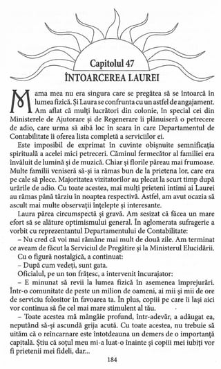 Capitolul 47
ÎNTOARCEREA LAUREI
M
ama mea nu era singura care se pregătea să se întoarcă în
lumea fizică. ŞiLaura se confrunta cu un astfel de angajament.
Am aflat că mulţi lucrători din colonie, în special cei din
Ministerele de Ajutorare şi de Regenerare îi plănuiseră o petrecere
de adio, care urma să aibă loc în seara în care Departamentul de
Contabilitate îi oferea lista completă a serviciilor ei.
Este imposibil de exprimat în cuvinte obişnuite semnificaţia
spirituală a acelei mici petreceri. Căminul fermecător al familiei era
învăluit de lumină şi de muzică. Chiar şi florile păreau mai frumoase.
Multe familii veniseră să-şi ia rămas bun de la prietena lor, care era
pe cale să plece. Majoritatea vizitatorilor au plecat la scurt timp după .
urările de adio. Cu toate acestea, mai mulţi prieteni intimi ai Laurei
au rămas până târziu în noaptea respectivă. Astfel, am avut ocazia să
ascult mai multe observaţii înţelepte şi interesante.
Laura părea circumspectă şi gravă. Am sesizat că făcea un mare
efort să se alăture optimismului general. În aglomerata sufragerie a
vorbit cu reprezentantul Departamentului de Contabilitate:
- Nu cred că voi mai rămâne mai mult de două zile. Am terminat
ce aveam de făcut la Serviciul de Pregătire şi la Ministerul Elucidării.
Cu o figură nostalgică, a continuat:
- După cum vedeţi, sunt gata.
Oficialul, pe un ton frăţesc, a intervenit încurajator:
- E minunat să revii la lumea fizică în asemenea împrejurări.
Într-o comunitate de peste un milion de oameni, ai mii şi mii de ore
de serviciu folositor în favoarea ta. În plus, copiii pe care îi laşi aici
vor continua să fie cel mai mare stimulent al tău.
- Toate acestea mă mângâie profund, într-adevăr, a adăugat ea,
neputând să-şi ascundă grija acută. Cu toate acestea, nu trebuie să
uităm că o reîncamare este întotdeauna un demers de o importanţă
capitală. Ştiu că soţul meu mi-a luat-o înainte şi copiii mei iubiţi vor
fi prietenii mei fideli, dar...
184
 