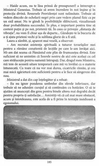 - Haide acum, nu te lăsa prinsă de presupuneri! a întrerupt-o
Ministrul Genesius. Trebuie să avem încredere în noi înşine şi în
protecţia divină. Resursele Providenţei sunt nelimitate. Trebuie .să
vedem dincolo de ochelarii negri prin care vedem planul fizic ca pe
un exil amar. Nu te gândi la posibilităţile slăbiciunii, vizualizează
doar probabilitatea succesului. În plus, e important pentru tine să
contezi puţin şi pe noi, prietenii tăi. În ceea ce priveşte "distanţa de
vibraţie", nu vom fi chiar aşa de departe ... Gândeşte-te la bucuria de
a-ţi ajuta prieteni vechi şi la sublima glorie de a fi util.
Laura a zâmbit, şi, aparent mai veselă, a observat:
- Am recrutat asistenţa spirituală a tuturor tovarăşilor mei
pentru a rămâne conştientă de lecţiile pe care le-am învăţat aici.
Mi-am dat seama că Pământul este plin de frumuseţea divină. Este
suficient să ne amintim că Soarele nostru de aici este acelaşi cu cel
care străluceşte pentru oamenii întrupaţi. Dar, dragul meu Ministru,
mă tem de această uitare temporară care mă va învălui ca o materie
întunecată. Cu toate că nu vor mai durea, cicatricile rămân, şi cea
mai mică zgârietură este suficientă pentru a le face să sângereze din
nou.
Ministrul a dat din cap înţelegător şi a reluat:
- Eu nu ignor ponderea umbrelor din sferele inferioare, dar
trebuie să ne adunăm curajul şi să continuăm cu hotărâre. O să te
ajutăm să munceşti din greu pentru binele altora mai degrabă decât
pentru propria-ţi satisfacţie ... Amintiţi-vă că cel mai mare obstacol,
acum şi întotdeauna, este acela de a fi prins în tentaţia insidioasă a
egoismului.
185
 