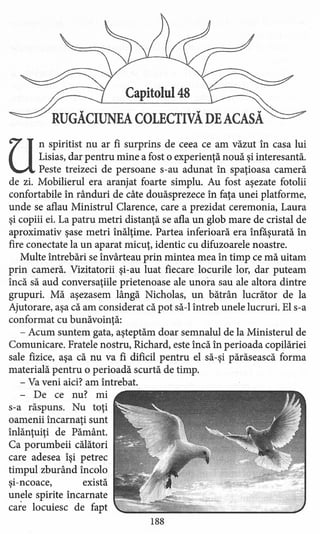 Capitolul 48
RUGĂCIUNEA COLECTIVĂ DE ACASĂ
U
n spiritist nu ar fi surprins de ceea ce am văzut în casa lui
Lisias, dar pentru mine a fost o experienţă nouă şi interesantă.
Peste treizeci de persoane s-au adunat în spaţioasa cameră
de zi. Mobilierul era aranjat foarte simplu. Au fost aşezate fotolii
confortabile în rânduri de câte douăsprezece în faţa unei platforme,
unde se aflau Ministrul Clarence, care a prezidat ceremonia, Laura
şi copiii ei. La patru metri distanţă se afla un glob mare de cristal de
aproximativ şase metri înălţime. Partea inferioară era înfăşurată în
fire conectate la un aparat micuţ, identic cu difuzoarele noastre.
Multe întrebări se învârteau prin mintea mea în timp ce mă uitam.
prin cameră. Vizitatorii şi-au luat fiecare locurile lor, dar puteam
încă să aud conversaţiile prietenoase ale unora sau ale altora dintre
grupuri. Mă aşezasem lângă Nicholas, un bătrân lucrător de la
Ajutorare, aşa că am considerat că pot să-I întreb unele lucruri. El s-a
conformat cu bunăvoinţă:
- Acum suntem gata, aşteptăm doar semnalul de la Ministerul de
Comunicare. Fratele nostru, Richard, este încă în perioada copilăriei
sale fizice, aşa că nu va fi dificil pentru el să-şi părăsească forma
materială pentru o perioadă scurtă de timp.
- Va veni aici? am întrebat.
- De ce nu? mi
s-a răspuns. Nu toţi
oamenii încarnaţi sunt
înlănţuiţi de Pământ.
Ca porumbeii călători
care adesea îşi petrec
timpul zburând încolo
şi-ncoace, există
unele spirite încarnate
care locuiesc de fapt
188
 