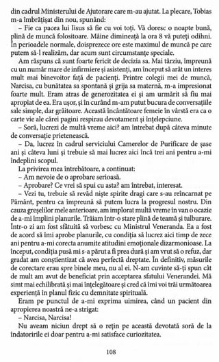 din cadrul Ministerului de Ajutorare care m-au ajutat. La plecare, Tobias
m-a îmbrăţişat din nou, spunând:
- Fie ca pacea lui Iisus să fie cu voi toţi. Vă doresc o noapte bună,
plină de muncă folositoare. Mâine dimineaţă la ora 8 vă puteţi odihni.
În perioadele normale, doisprezece ore este maximul de muncă pe care
putem să-I realizăm, dar acum sunt circumstanţe speciale.
Am răspuns că sunt foarte fericit de decizia sa. Mai târziu, împreună
cu un număr mare de infirmiere şiasistenţi, am început să arăt un interes
mult mai binevoitor faţă de pacienţi. Printre colegii mei de muncă,
Narcisa, cu bunătatea sa spontană şi grija sa maternă, m-a impresionat
foarte mult. Eram atras de generozitatea ei şi am urmărit să fiu mai
apropiat de ea. Era uşor, şiîn curând m-am putut bucura de conversaţiile
sale simple, dar grăitoare. Această încântătoare femeie în vârstă era ca o
carte vie ale cărei pagini respirau devotament şi înţelepciune.
- Soră, lucrezi de multă vreme aici? am întrebat după câteva minute
de conversaţie prietenească.
- Da, lucrez în cadrul serviciului Camerelor de Purificare de şase
ani şi câteva luni şi trebuie să mai lucrez aici încă trei ani pentru a-mi
îndeplini scopul.
La privirea mea întrebătoare, a continuat:
- Am nevoie de o aprobare serioasă.
- Aprobare? Ce vrei să spui cu asta? am întrebat, interesat.
- Vezi tu, trebuie să revăd nişte spirite dragi care s-au reîncarnat pe
Pământ, pentru ca împreună să putem lucra la progresul nostru. Din
cauza greşelilor mele anterioare, am implorat multă vreme în van o ocazie
de a-mi împlini planurile. Trăiam într-o stare plină de teamă şitulburare.
Într-o zi am fost sfatuită să vorbesc cu Ministrul Veneranda. Ea a fost
de acord să îmi aprobe planurile, cu condiţia să lucrez aici timp de zece
ani pentru a-mi corecta anumite atitudini emoţionale dizarmonioase. La
început, condiţia pusă mi s-a părut a fiprea dură şiam vrut să o refuz, dar
gradat am conştientizat că avea perfectă dreptate. În definitiv, măsurile
de corectare erau spre binele meu, nu al ei. N-am cuvinte să-ţi spun cât
de mult am avut de beneficiat prin acceptarea sfatului Venerandei. Mă
simt mai echilibrată şimai înţelegătoare şi cred că îmi voi trăi următoarea
experienţă în planul fizic cu demnitate spirituală.
Eram pe punctul de a-mi exprima uimirea, când un pacient din
apropierea noastră ne-a strigat:
- Narcisa, Narcisa!
Nu aveam niciun drept să o reţin pe această devotată soră de la
îndatoririle ei doar pentru a-mi satisface curiozitatea.
108
 