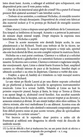 între două lumi. Acesta, a adăugat el arătând spre echipament, este
dispozitivul prin care îl vom putea vedea.
- Dar de ce în interiorul unui glob de cristal? Nu a putut fi el însuşi
prezent fără ajutorul acestuia? l-am întrebat curios.
- Trebuie să ne amintim, a continuat Nicholas, că emoţiile noastre
pot transmite vibraţii deranjante. Dispozitivul de cristal este fabricat
din material izolant şi îl va proteja pe Richard de energiile noastre
mentale.
Chiar atunci, Lisias a răspuns unui apel telefonic de la Comunicare.
Era timpul ca întâlnirea să înceapă. Aceasta s-a petrecut la patruzeci
de minute după miezul nopţii. Drept răspuns la expresia mea
întrebătoare, Nicholas a şoptit:
- Doar în aceste momente este destulă linişte acolo, în casa
pământească a lui Richard. Toată casa trebuie să fie în tăcere, iar
părinţii lui adormiţi. În această etapă timpurie a vieţii sale, spiritul
său este încă destul de liber, nu este complet reţinut în matricea fizică.
Nicholas nu a mai putut continua. Clarence s-a ridicat şi a solicitat
o unitate perfectă a gândurilor şi o autentică fuziune a sentimentelor
noastre. În tăcerea care a urmat, Clarence a intonat o rugăciune simplă,
dar emoţionantă. Apoi, Lisias a cântat foarte frumos la flaut, umplând
camera cu vibraţii intense de pace şi de .incântare. Imediat după ce
ultimele acorduri s-au stins în depărtare, Clarence a vorbit din nou: ,
- Fraţilor, a spus el, haideţi să-i trimitem cu toţii mesajul nostru
de iubire lui Richard.
Le-am văzut pe fiicele Laurei şi pe una dintre nepoate coborând
de pe platformă şi luându-şi locurile în apropierea instrumentelor
muzicale. Lisias le-a urmat. Iudith, Yolanda şi Lisias au luat în
primire respectiv pianul, harpa şi lăuta, în timp ce Tereza şi Eloisa
s-au aşezat lângă ei, alcătuind corul familiei. Am ascultat sunetele
lor melodioase, line la început, care au crescut treptat şi au devenit o
armonie extatică şi divină. M-am simţit înălţat către sfere sublime. În
câteva minute, alte voci melodioase li s-au alăturat. Acestea erau ale
lui Lisias şi ale surorilor sale cântând o minunată compoziţie proprie.
Este dificil pentru mine să pun aceste versete, pline de spiritualitate
şi frumuseţe, în cuvinte umane".
Voi încerca să le reproduc doar pentru a arăta cât de
frumoasă şi sublimă este dragostea în sferele vieţii de dincolo de
umbrele morţii:
15) La fel de dificilă a fost şi traducerea lor, nu am putut decât să oferim o
aproximare a versurilor originale din portugheză - n. t. eng.
189
 