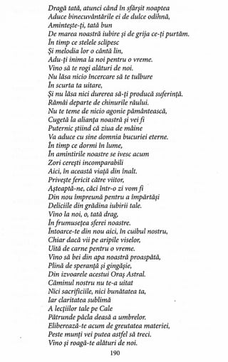 Dragă tată, atunci când în sfârşit noaptea
Aduce binecuvântările ei de dulce odihnă,
Aminteşte-ţi, tată bun
De marea noastră iubire şi de grija ce-ţi purtăm.
În timp ce stelele sclipesc
Şi melodia lor o cântă lin,
Adu-ţi inima la noi pentru o vreme.
Vino să te rogi alături de noi.
Nu lăsa nicio încercare să te tulbure
În scurta ta uitare,
Şi nu lăsa nici durerea să-ţi producă suferinţă.
Rămâi departe de chinurile răului.
Nu te teme de nicio agonie pămăntească,
Cugetă la alianţa noastră şi veifi
Puternic ştiind că ziua de mâine
Va aduce cu sine domnia bucuriei eterne.
În timp ce dormi în lume,
În amintirile noastre se ivesc acum
Zori cereşti incomparabili
Aici, în această viaţă din înalt.
Priveşte fericit către viitor,
Aşteaptă-ne, căci într-o zi vom fi
Din nou împreună pentru a împărtăşi
Deliciile din grădina iubirii tale.
Vino la noi, o, tată drag,
În frumuseţea sferei noastre.
Întoarce-te din nou aici, în cuibul nostru,
Chiar dacă vii pe aripile viselor,
Uită de carne pentru o vreme.
Vino să bei din apa noastră proaspătă,
Plină de speranţă şi gingăşie,
Din izvoarele acestui Oraş Astral.
Căminul nostru nu te-a uitat
Nici sacrificiile, nici bunătatea ta,
Iar claritatea sublimă
A lecţiilor tale pe Cale
Pătrunde pâcla deasă a umbrelor.
Eliberează-te acum de greutatea materiei,
Peste munţi vei putea astfel să treci.
Vino şi roagă-te alături de noi.
190
 