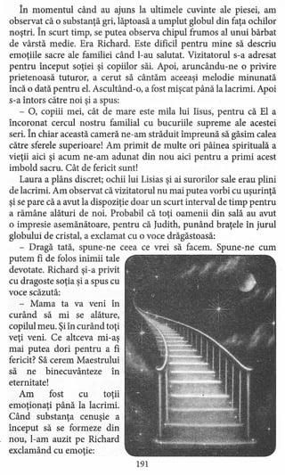 în momentul când au ajuns la ultimele cuvinte ale piesei, am
observat că o substanţă gri, Iăptoasă a umplut globul din faţa ochilor
noştri. În scurt timp, se putea observa chipul frumos al unui bărbat
de vârstă medie. Era Richard. Este dificil pentru mine să descriu
emoţiile sacre ale familiei când l-au salutat. Vizitatorul s-a adresat
pentru început soţiei şi copiilor săi. Apoi, aruncându-ne o privire
prietenoasă tuturor, a cerut să cântăm aceeaşi melodie minunată
încă o dată pentru el. Ascultând-o, a fost mişcat până la lacrimi. Apoi
s-a întors către noi şi a spus:
- 0, copiii mei, cât de mare este mila lui Iisus, pentru că El a
încoronat cercul nostru familial cu bucuriile supreme ale acestei
seri. În chiar această cameră ne-am străduit împreună să găsim calea
către sferele superioare! Am primit de multe ori pâinea spirituală a
vieţii aici şi acum ne-am adunat din nou aici pentru a primi acest
imbold sacru. Cât de fericit sunt!
Laura a plâns discret; ochii lui Lisias şi ai surorilor sale erau plini
de lacrimi. Am observat că vizitatorul nu mai putea vorbi cu uşurinţă
şi se pare că a avut la dispoziţie doar un scurt interval de timp pentru
a rămâne alături de noi. Probabil că toţi oamenii din sală au avut
o impresie asemănătoare, pentru că [udith, punând braţele în jurul
globului de cristal, a exclamat cu o voce drăgăstoasă:
- Dragă tată, spune-ne ceea ce vrei să facem. Spune-ne cum
putem fi de folos inimii tale
devotate. Richard şi-a privit
cu dragoste soţia şi a spus cu
voce scăzută:
- Mama ta va veni în
curând să mi se alăture,
copilul meu. Şiîn curând toţi
veţi veni. Ce altceva mi-aş
mai putea dori pentru a fi
fericit? Să cerem Maestrului
să ne binecuvânteze în
eternitate!
Am fost cu toţii
emoţionaţi până la lacrimi.
Când substanţa cenuşie a
început să se formeze din
nou, l-am auzit pe Richard
exclamând cu emoţie:
191
 