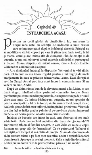 Capitolul 49
ÎNTOARCEREA ACASĂ
Precum un copil ghidat de binefacătorii lui, am ajuns în
oraşul meu natal cu senzaţia de nedescris a unui călător
care se întoarce acasă după o îndelungă absenţă. Peisajul nu
se modificase vizibil, copacii pe care îi ştiam erau încă acolo, la fel
şi marea, cerul şi acel miros atât de cunoscut. Plin de emoţie şi de
bucurie, n-am mai observat totuşi expresia neliniştită şi preocupată
a Laurei. M-am desprins de micul convoi, care a luat-o înainte.
Clarence m-a îmbrăţişat şi a spus:
- Ai o săptămână întreagă la dispoziţie. Voi veni să te văd zilnic,
dacă tot trebuie să mă întorc regulat pentru a mă îngriji de unele
aranjamente în ceea ce priveşte reîncarnarea Laurei. Dacă doreşti să
revii în Oraşul Astral, poţi face acest lucru în compania mea. Să ne
vedem cu bine, Andre,
După un ultim rămas bun de la devotata mamă a lui Lisias, m-am
trezit singur, inhalând adânc parfumul vremurilor trecute. N-am
pierdut timpul examinând împrejurimile, ci am parcurs repede drumul
către casa mea. Cu inima bătându-mi puternic, m-am apropiat de
poarta principală. La fel ca în trecut, vântul susura încet prin părculeţ.
Azaleele şi trandafirii erau înfloriţi, întâmpinând primăvara. Vizavi de
uşa din faţă se înălţa graţios palmierul pe care l-am plantat împreună
cu Zelia, cu ocazia primei noastre aniversări maritale.
Îmbătat de bucurie, am intrat în casă. Am observat că era mult
schimbată. Unde era vechiul mobilier din lemn de "jacaranda"16?
Dar marele tablou al familiei noastre, în care Zelia cu mine şi copiii
formam un grup atât de fermecător? Ce se petrecuse? Tulburat şi
neliniştit, am început să mă clatin de emoţie. M-am dus în camera de
zi, în care am văzut -o pe fiica mea cea mică, acum o veritabilă tânără
domnişoară. Aproape în acelaşi moment, Zelia a ieşit din dormitorul
nostru cu un domn care, la prima vedere, părea a fi un medic.
16) Lemn brazilian de Înaltă calitate - n. t. eng.
193
 
