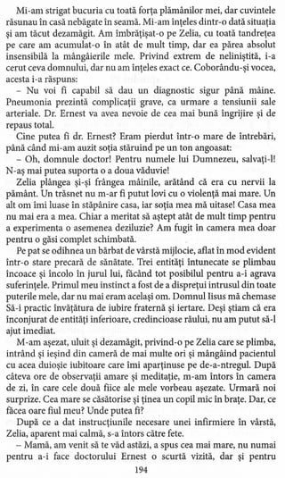 Mi-am strigat bucuria cu toată forţa plămânilor mei, dar cuvintele
răsunau în casă nebăgate în seamă. Mi-am înţeles dintr-o dată situaţia
şi am tăcut dezamăgit. Am îmbrăţişat -o pe Zelia, cu toată tandreţea
pe care am acumulat -o în atât de mult timp, dar ea părea absolut
insensibilă la mângâierile mele. Privind extrem de neliniştită, i-a
cerut ceva domnului, dar nu am înţeles exact ce. Coborându-şi vocea,
acesta i-a răspuns:
- Nu voi fi capabil să dau un diagnostic sigur până mâine.
Pneumonia prezintă complicaţii grave, ca urmare a ,tensiunii sale
arteriale. Dr. Ernest va avea nevoie de cea mai bună îngrijire şi de
repaus total.
Cine putea fi dr. Ernest? Eram pierdut într-o mare de întrebări,
până când mi-am auzit soţia stăruind pe un ton angoasat:
- Oh, domnule doctor! Pentru numele lui Dumnezeu, salvaţi-Il
N-aş mai putea suporta o a doua văduvie!
Zelia plângea şi-şi frângea mâinile, arătând că era cu nervii la
pământ. Un trăsnet nu m-ar fi putut lovi cu o violenţă mai mare. Un
alt om îmi luase în stăpânire casa, iar soţia mea mă uitase! Casa mea
nu mai era a mea. Chiar a meritat să aştept atât de mult timp pentru
a experimenta o asemenea deziluzie? Am fugit în camera mea doar
pentru o găsi complet schimbată.
Pe pat se odihnea un bărbat de vârstă mijlocie, aflat în mod evident
într-o stare precară de sănătate. Trei entităţi întunecate se plimbau
încoace şi încolo în jurul lui, facând tot posibilul pentru a-i agrava
suferinţele. Primul meu instinct a fost de a dispreţui intrusul din toate
puterile mele, dar nu mai eram acelaşi om. Domnul Iisus mă chemase
Să-i practic învăţătura de iubire fraternă şi iertare. Deşi ştiam că era
înconjurat de entităţi inferioare, credincioase răului, nu am putut să-I
ajut imediat.
M-am aşezat, uluit şi dezamăgit, privind-o pe Zelia care se plimba,
intrând şi ieşind din cameră de mai multe ori şi mângâind pacientul
cu acea duioşie iubitoare care îmi aparţinuse pe de-a-ntregul. După
câteva ore de observaţii amare şi meditaţie, m-am întors în camera
de zi, în care cele două fiice ale mele vorbeau aşezate. Urmară noi
surprize. Cea mare se căsătorise şi ţinea un copil mic în braţe. Dar, ce
facea oare fiul meu? Unde putea fi?
După ce a dat instrucţiunile necesare unei infirmiere în vârstă,
Zelia, aparent mai calmă, s-a întors către fete.
- Mamă, am venit să te văd astăzi, a spus cea mai mare, nu numai
pentru a-i face doctorului Ernest o scurtă vizită, dar şi pentru
194
 