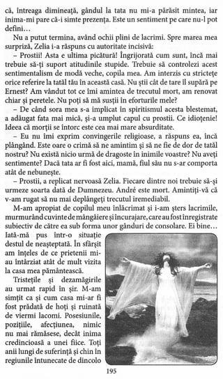 că, întreaga dimineaţă, gândul la tata nu mi-a părăsit mintea, iar
inima-mi pare că-i simte prezenţa. Este un sentiment pe care nu-l pot
defini. ..
Nu a putut termina, având ochii plini de lacrimi. Spre marea mea
surpriză, Zelia i-a răspuns cu autoritate incisivă:
- Prostii! Asta e ultima picătură! Îngrijorată cum sunt, încă mai
trebuie să-ţi suport atitudinile stupide. Trebuie să controlezi acest
sentimentalism de modă veche, copila mea. Am interzis cu stricteţe
orice referire la tatăl tău în această casă. Nu ştii cât de tare îl supără pe
Ernest? Am vândut tot ce îmi amintea de trecutul mort, am renovat
chiar şi peretele. Nu poţi să mă susţii în eforturile mele?
- De când sora mea s-a implicat în spiritismul acesta blestemat,
a adăugat fata mai mică, şi-a umplut capul cu prostii. Ce idioţenie!
Ideea că morţii se întorc este cea mai mare absurditate.
- Eu nu îmi exprim convingerile religioase, a răspuns ea, încă
plângând. Este oare o crimă să ne amintim şi să ne fie de dor de tatăl
nostru? Nu există nicio urmă de dragoste în inimile voastre? Nu aveţi
sentimente? Dacă tata ar fi fost aici, mamă, fiul său nu s-ar comporta
atât de nebuneşte.
- Prostii, a replicat nervoasă Zelia. Fiecare dintre noi trebuie să-şi
urmeze soarta dată de Dumnezeu. Andre este mort. Amintiţi-vă că
v-am rugat să nu mai deplângeţi trecutul iremediabil.
M-am apropiat de copilul meu inlăcrimat şi i-am şters lacrimile,
murmurând cuvinte de mângâiere şiîncurajare, care au fost înregistrate .
subiectiv de către ea sub forma unor gânduri de consolare. Ei bine ...
Iată-mă pus într-o situaţie
destul de neaşteptată. În sfârşit
am înţeles de ce prietenii mi-
au întârziat atât de mult vizita
la casa mea pământească.
Tristeţile şi dezamăgirile
au urmat rapid în şir. M-am
simţit ca şi cum casa mi-ar fi
fost prădată de hoţi şi ruinată
de viermi lacomi. Posesiunile,
poziţiile, afecţiunea, nimic
nu mai rămăsese, decât inima
credincioasă a unei fiice. Toţi
anii lungi de suferinţă şi chin în
regiunile întunecate de dincolo
195
 