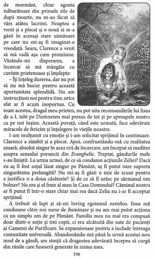 de mormânt, chiar agonia
tulburătoare din primele zile de
după moarte, nu m-au facut să
vărs atâtea lacrimi. Noaptea a
venit şi a plecat şi o nouă zi m-a
găsit în aceeaşi stare uimitoare
pe care nu mi-aş fi imaginat-o
vreodată. Seara, Clarence a venit
să mă vadă aşa cum promisese.
Văzându-rni disperarea, a
încercat să mă mângâie cu
cuvinte prietenoase şi înţelepte:
- Îţi înţeleg durerea, dar nu pot
să nu mă bucur pentru această
oportunitate splendidă. Nu am
instrucţiuni noi pentru tine, orice
sfat ar fi acum inoportun. Cu
toate acestea, dragul meu prieten, nu pot uita recomandările lui Iisus
de a-L iubi pe Dumnezeu mai presus de tot şi pe aproapele nostru
ca pe noi înşine. Această povaţă, când este urmată, face adevărate
miracole de fericire şi înţelegere în vieţile noastre.
l-am mulţumit cu emoţie şi i-am solicitat sprijinul în continuare.
Clarence a zâmbit şi a plecat. Apoi, confruntându-mă cu realitate a
amară, absolut singur în acea oră de încercare, am început să meditez
asupra sensului poruncii din Evanghelie. Treptat, gândurile mele
s-au liniştit. La urma urmei, de ce să condamn acţiunile Zeliei? Dacă
eu aş fi fost soţul lăsat singur pe Pământ, aş fi putut oare suporta
singurătatea prelungită? Nu mi-aş fi găsit o mie de scuze pentru
a justifica o a doua căsătorie? Şi de ce să îl urăsc pe sărmanul om
bolnav? Nu era şi el frate al meu în Casa Domnului? Căminul nostru
ar fi putut fi într-o stare chiar mai rea dacă Zelia nu i-ar fi acceptat
sprijinul.
A trebuit să lupt şi să-mi înving egoismul nemilos. Iisus mă
condusese către noi surse de iluminare şi nu am mai putut acţiona
ca un simplu om de pe Pământ. Familia mea nu mai era compusă
doar dintr-o soţie şi trei copii, ci era alcătuită din sute de pacienţi
ai Camerei de Purificare. Se expansionase pentru a include întreaga
comunitate universală. Abandonându-mă până la urmă acestui nou
mod de a gândi, am simţit că dragostea adevărată începea să curgă
din rănile care fuseseră generate în inima mea.
196
 