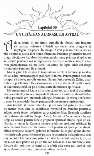 Capitolul 50
UN CETĂŢEAN AL ORAŞULUI ASTRAL
~
doua seară, m-am simţit cumplit de obosit. Am început
să realizez valoarea hrănirii spirituale prin dragoste şi
înţelegere reciprocă. în Oraşul Astral puteam rezista câteva
zile de muncă activă fără hrană obişnuită. Prezenţa prietenilor noştri
dragi, afecţiunea lor, absorbţia elementelor pure prin aer şi apă erau
suficiente pentru a mă reîmprospăta. Cu toate acestea, aici, în casa
mea pământească, nu era decât un câmp de luptă unde cei dragi
încetaseră să-mi mai fie prieteni.
M-am gândit la cuvintele inspiratoare ale lui Clarence şi acestea
mi-au adus intrucâtva pace şi alinare în inimă. Pentru prima dată am
început să înţeleg nevoile umane. Nu am fost custodele Zeliei, doar
fratele şi prietenul ei. De asemenea, nu am fost stăpânul copiilor mei,
ci doar însoţitorul lor pe drumul către iluminarea spirituală.
Mi-am amintit că Laura mi-a spus că noi toţi ar trebui să acţionăm
la fel ca albinele, care se apropie de florile vieţii - amintiri ale sufletelor
nobile pe care le-am întâlnit de-a lungul drumului - şiextrag din fiecare
o esenţă a exemplelor bune, pentru a obţine mierea înţelepciunii.
Am hotărât să urmez sfatul ei şi am început prin a-mi aminti
de mama mea, care se sacrificase revenind pe Pământ pentru a
adopta acele femei nefericite ca preaiubite fiice. Exemple similare
edificatoare abundă în Oraşul Astral. Ministrul Veneranda a lucrat
timp de secole pentru binele grupului spiritual strâns legat de ea.
Narcisa a lucrat la Camere pentru a obţine sprijinul spiritual în
vederea unei întoarceri în lumea fizică pentru a-i ajuta pe cei dragi.
Hilda învinsese balaurul geloziei inferioare. Şi ce pot spune despre
nenumăratele gesturi fraterne pe care le primisem de la prietenii mei
din colonie? Clarence m-a primit cu devotamentul unui tată, mama
lui Lisias m-a primit ca pe un fiu, iar Tobias m-a numit fratele său.
Fiecare din noii mei prieteni mi -a oferit câte ceva util care să mă
ajute să-mi construiesc o nouă atitudine mentală.
197
 