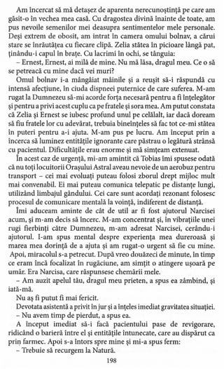 Am încercat să mă detaşez de aparenta nerecunoştinţă pe care am
găsit -o în vechea mea casă. Cu dragostea divină înainte de toate, am
pus nevoile semenilor mei deasupra sentimentelor mele personale.
Deşi extrem de obosit, am intrat în camera omului bolnav, a cărui
stare se înrăutăţea cu fiecare clipă. Zelia stătea în picioare lângă pat,
ţinându-i capul în braţe. Cu lacrimi în ochi, se tânguia:
- Ernest, Ernest, ai milă de mine. Nu mă lăsa, dragul meu. Ce o să
se petreacă cu mine dacă vei muri?
Omul bolnav i-a mângâiat mâinile şi a reuşit să-i răspundă cu
intensă afecţiune, în ciuda dispneei puternice de care suferea. M-am
rugat la Dumnezeu să-mi acorde forţa necesară pentru a fi înţelegător
şipentru a privi acest cuplu ca pe fratele şi sora mea. Am putut constata
că Zelia şi Ernest se iubesc profund unul pe celălalt, iar dacă doream
să fiu fratele lor cu adevărat, trebuia bineînţeles să fac tot ce-mi stătea
în puteri pentru a-i ajuta. M-am pus pe lucru. Am început prin a
încerca să luminez entităţile ignorante care păstrau o legătură strânsă
cu pacientul. Dificultăţile erau enorme şi mă simţeam extenuat.
În acest caz de urgenţă, mi-am amintit că Tobias îmi spusese odată
că nu toţi locuitorii Oraşului Astral aveau nevoie de un aerobuz pentru
transport - cei mai evoluaţi puteau folosi zborul drept mijloc mult
mai convenabil. Ei mai puteau comunica telepatic pe distanţe lungi,
utilizând limbajul gândului. Cei care sunt acordaţi rezonant folosesc
procesul de comunicare mentală la voinţă, indiferent de distanţă.
Îmi aduceam aminte de cât de util ar fi fost ajutorul Narcisei
acum, şi m-am decis să încerc. M-am concentrat şi, în vibraţiile unei
rugi fierbinţi către Dumnezeu, m-am adresat Narcisei, cerându-i
ajutorul. I-am spus mental despre experienţa mea dureroasă şi
marea mea dorinţă de a ajuta şi am rugat -o urgent să fie cu mine.
Apoi, miracolul s-a petrecut. După vreo douăzeci de minute, în timp
ce eram încă focalizat în rugăciune, am simţit o atingere uşoară pe
umăr. Era Narcisa, care răspunsese chemării mele.
- Am auzit apelul tău, dragul meu prieten, a spus ea zâmbind, şi
iată-mă.
Nu aş fi putut fi mai fericit.
Devotata asistentă a privit în jur şi a înţeles imediat gravitatea situaţiei.
- Nu avem timp de pierdut, a spus ea.
A început imediat să-i facă pacientului pase de revigorare,
ridicând o barieră între el şi entităţile întunecate, care au dispărut ca
prin farmec. Apoi s-a întors spre mine şi mi -a spus ferm:
- Trebuie să recurgem la Natură.
198
 