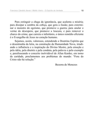 Francisco Cândido Xavier / Waldo Vieira – O Espírito da Verdade            10




     Para extinguir a chaga da ignorância, que acalenta a miséria;
para dissipar a sombra da cobiça, que gera a ilusão; para extermi-
nar o monstro do egoísmo, que promove a guerra; para anular o
verme do desespero, que promove a loucura, e para remover o
charco do crime, que carreia o infortúnio, o único remédio eficiente
é o Evangelho de Jesus no coração humano.
     Sejamos, assim, valorosos, estendendo a Doutrina Espírita que
o desentranha da letra, na construção da Humanidade Nova, irradi-
ando a influência e a inspiração do Divino Mestre, pela emoção e
pela idéia, pela diretriz e pela conduta, pela palavra e pelo exemplo
e, parafraseando o conceito inolvidável de Allan Kardec, em torno
da caridade, proclamemos aos problemas do mundo: “Fora do
Cristo não há solução.”
                                                      Bezerra de Menezes
 
