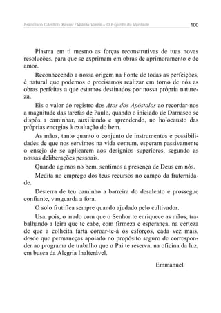 Francisco Cândido Xavier / Waldo Vieira – O Espírito da Verdade              100




    Plasma em ti mesmo as forças reconstrutivas de tuas novas
resoluções, para que se exprimam em obras de aprimoramento e de
amor.
    Reconhecendo a nossa origem na Fonte de todas as perfeições,
é natural que podemos e precisamos realizar em torno de nós as
obras perfeitas a que estamos destinados por nossa própria nature-
za.
    Eis o valor do registro dos Atos dos Apóstolos ao recordar-nos
a magnitude das tarefas de Paulo, quando o iniciado de Damasco se
dispôs a caminhar, auxiliando e aprendendo, no holocausto das
próprias energias à exaltação do bem.
    As mãos, tanto quanto o conjunto de instrumentos e possibili-
dades de que nos servimos na vida comum, esperam passivamente
o ensejo de se aplicarem aos desígnios superiores, segundo as
nossas deliberações pessoais.
    Quando agimos no bem, sentimos a presença de Deus em nós.
    Medita no emprego dos teus recursos no campo da fraternida-
de.
    Desterra de teu caminho a barreira do desalento e prossegue
confiante, vanguarda a fora.
    O solo frutifica sempre quando ajudado pelo cultivador.
    Usa, pois, o arado com que o Senhor te enriquece as mãos, tra-
balhando a leira que te cabe, com firmeza e esperança, na certeza
de que a colheita farta coroar-te-á os esforços, cada vez mais,
desde que permaneças apoiado no propósito seguro de correspon-
der ao programa de trabalho que o Pai te reserva, na oficina da luz,
em busca da Alegria Inalterável.
                                                                  Emmanuel
 