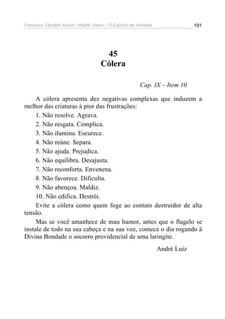 Francisco Cândido Xavier / Waldo Vieira – O Espírito da Verdade                101




                                      45
                                     Cólera

                                                         Cap. IX – Item 10

     A cólera apresenta dez negativas complexas que induzem a
melhor das criaturas à pior das frustrações:
     1. Não resolve. Agrava.
     2. Não resgata. Complica.
     3. Não ilumina. Escurece.
     4. Não reúne. Separa.
     5. Não ajuda. Prejudica.
     6. Não equilibra. Desajusta.
     7. Não reconforta. Envenena.
     8. Não favorece. Dificulta.
     9. Não abençoa. Maldiz.
     10. Não edifica. Destrói.
     Evite a cólera como quem foge ao contato destruidor de alta
tensão.
     Mas se você amanhece de mau humor, antes que o flagelo se
instale de todo na sua cabeça e na sua voz, comece o dia rogando à
Divina Bondade o socorro providencial de uma laringite.
                                                                  André Luiz
 