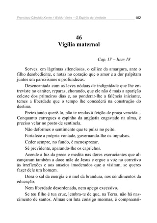Francisco Cândido Xavier / Waldo Vieira – O Espírito da Verdade              102




                                     46
                             Vigília maternal

                                                         Cap. IV – Item 18

     Sorves, em lágrimas silenciosas, o cálice da amargura, ante o
filho desobediente, e notas no coração que o amor e a dor palpitam
juntos em paroxismos e profundezas.
     Desencantada com as leves nódoas de indignidade que lhe en-
treviste no caráter, reparas, chorando, que ele não é mais a aparição
celeste dos primeiros dias e, ao ponderar-lhe a falência iniciante,
temes a liberdade que o tempo lhe concederá na construção do
destino.
     Pretextando querê-lo, não te rendas à feição de praça vencida...
Conquanto carregues o espinho da angústia engastado na alma, é
preciso velar no posto de sentinela.
     Não deformes o sentimento que te pulsa no peito.
     Fortalece a própria vontade, governando-lhe os impulsos.
     Ceder sempre, no fundo, é menosprezar.
     Sê previdente, aparando-lhe os caprichos.
     Acende a luz da prece e medita nas dores excruciantes que al-
cançaram também a doce mãe de Jesus e ergue a voz no corretivo
às irreflexões e aos anseios imoderados que o visitam, se queres
fazer dele um homem.
     Dosa o sal da energia e o mel da brandura, nos condimentos da
educação.
     Nem liberdade desordenada, nem apego excessivo.
     Se teu filho é tua cruz, lembra-te de que, na Terra, não há nas-
cimento de santos. Almas em luta consigo mesmas, é compreensí-
 