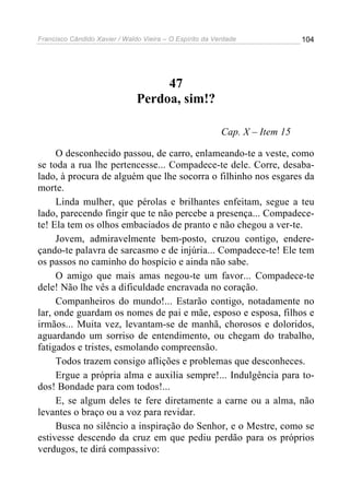 Francisco Cândido Xavier / Waldo Vieira – O Espírito da Verdade              104




                                    47
                               Perdoa, sim!?

                                                          Cap. X – Item 15

     O desconhecido passou, de carro, enlameando-te a veste, como
se toda a rua lhe pertencesse... Compadece-te dele. Corre, desaba-
lado, à procura de alguém que lhe socorra o filhinho nos esgares da
morte.
     Linda mulher, que pérolas e brilhantes enfeitam, segue a teu
lado, parecendo fingir que te não percebe a presença... Compadece-
te! Ela tem os olhos embaciados de pranto e não chegou a ver-te.
     Jovem, admiravelmente bem-posto, cruzou contigo, endere-
çando-te palavra de sarcasmo e de injúria... Compadece-te! Ele tem
os passos no caminho do hospício e ainda não sabe.
     O amigo que mais amas negou-te um favor... Compadece-te
dele! Não lhe vês a dificuldade encravada no coração.
     Companheiros do mundo!... Estarão contigo, notadamente no
lar, onde guardam os nomes de pai e mãe, esposo e esposa, filhos e
irmãos... Muita vez, levantam-se de manhã, chorosos e doloridos,
aguardando um sorriso de entendimento, ou chegam do trabalho,
fatigados e tristes, esmolando compreensão.
     Todos trazem consigo aflições e problemas que desconheces.
     Ergue a própria alma e auxilia sempre!... Indulgência para to-
dos! Bondade para com todos!...
     E, se algum deles te fere diretamente a carne ou a alma, não
levantes o braço ou a voz para revidar.
     Busca no silêncio a inspiração do Senhor, e o Mestre, como se
estivesse descendo da cruz em que pediu perdão para os próprios
verdugos, te dirá compassivo:
 