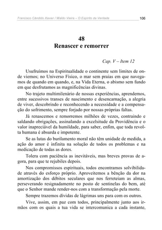 Francisco Cândido Xavier / Waldo Vieira – O Espírito da Verdade              106




                                 48
                         Renascer e remorrer

                                                          Cap. V – Item 12

     Usufruímos na Espiritualidade o continente sem limites de on-
de viemos; no Universo Físico, o mar sem praias em que navega-
mos de quando em quando, e, na Vida Eterna, o abismo sem fundo
em que desfrutamos as magnificências divinas.
     No trajeto multimilenário de nossas experiências, aprendemos,
entre sucessivos transes de nascimento e desencarnação, a alegria
de viver, descobrindo e reconhecendo a necessidade e a compensa-
ção do sofrimento, sempre forjado por nossas próprias faltas.
     Já renascemos e remorremos milhões de vezes, contraindo e
saldando obrigações, assinalando a excelsitude da Providência e o
valor inapreciável da humildade, para saber, enfim, que toda revol-
ta humana é absurda e impotente.
     Se as lutas do burilamento moral não têm unidade de medida, a
ação do amor é infinita na solução de todos os problemas e na
medicação de todas as dores.
     Tolera com paciência as inevitáveis, mas breves provas de a-
gora, para que te rejubiles depois.
     Nos compromissos espirituais, todos encontramos solvibilida-
de através do esforço próprio. Aproveitemos a bênção da dor na
amortização dos débitos seculares que nos ferreteiam as almas,
perseverando resignadamente no posto de sentinelas do bem, até
que o Senhor mande render-nos com a transformação pela morte.
     Sempre trazemos dívidas de lágrimas uns para com os outros.
     Vive, assim, em paz com todos, principalmente junto aos ir-
mãos com os quais a tua vida se intercomunica a cada instante,
 