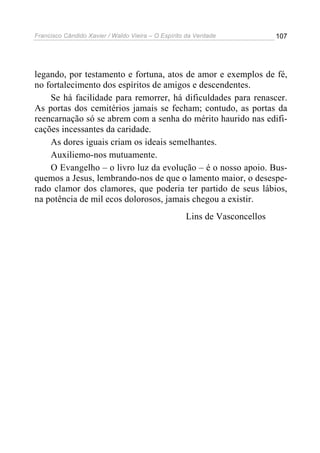 Francisco Cândido Xavier / Waldo Vieira – O Espírito da Verdade            107




legando, por testamento e fortuna, atos de amor e exemplos de fé,
no fortalecimento dos espíritos de amigos e descendentes.
    Se há facilidade para remorrer, há dificuldades para renascer.
As portas dos cemitérios jamais se fecham; contudo, as portas da
reencarnação só se abrem com a senha do mérito haurido nas edifi-
cações incessantes da caridade.
    As dores iguais criam os ideais semelhantes.
    Auxiliemo-nos mutuamente.
    O Evangelho – o livro luz da evolução – é o nosso apoio. Bus-
quemos a Jesus, lembrando-nos de que o lamento maior, o desespe-
rado clamor dos clamores, que poderia ter partido de seus lábios,
na potência de mil ecos dolorosos, jamais chegou a existir.
                                                    Lins de Vasconcellos
 