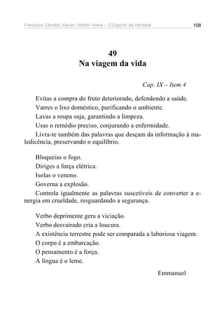 Francisco Cândido Xavier / Waldo Vieira – O Espírito da Verdade              108




                                  49
                           Na viagem da vida

                                                          Cap. IX – Item 4

     Evitas a compra do fruto deteriorado, defendendo a saúde.
     Varres o lixo doméstico, purificando o ambiente.
     Lavas a roupa suja, garantindo a limpeza.
     Usas o remédio preciso, conjurando a enfermidade.
     Livra-te também das palavras que desçam da informação à ma-
ledicência, preservando o equilíbrio.

    Bloqueias o fogo.
    Diriges a força elétrica.
    Isolas o veneno.
    Governa a explosão.
    Controla igualmente as palavras suscetíveis de converter a e-
nergia em crueldade, resguardando a segurança.

     Verbo deprimente gera a viciação.
     Verbo desvairado cria a loucura.
     A existência terrestre pode ser comparada a laboriosa viagem.
     O corpo é a embarcação.
     O pensamento é a força.
     A língua é o leme.
                                                                  Emmanuel
 