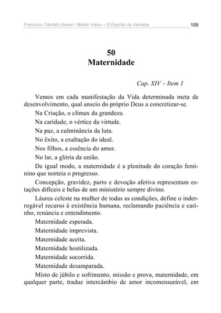 Francisco Cândido Xavier / Waldo Vieira – O Espírito da Verdade             109




                                    50
                                Maternidade

                                                        Cap. XIV – Item 1

    Vemos em cada manifestação da Vida determinada meta de
desenvolvimento, qual anseio do próprio Deus a concretizar-se.
    Na Criação, o clímax da grandeza.
    Na caridade, o vértice da virtude.
    Na paz, a culminância da luta.
    No êxito, a exaltação do ideal.
    Nos filhos, a essência do amor.
    No lar, a glória da união.
    De igual modo, a maternidade é a plenitude do coração femi-
nino que norteia o progresso.
    Concepção, gravidez, parto e devoção afetiva representam es-
tações difíceis e belas de um ministério sempre divino.
    Láurea celeste na mulher de todas as condições, define o inder-
rogável recurso à existência humana, reclamando paciência e cari-
nho, renúncia e entendimento.
    Maternidade esperada.
    Maternidade imprevista.
    Maternidade aceita.
    Maternidade hostilizada.
    Maternidade socorrida.
    Maternidade desamparada.
    Misto de júbilo e sofrimento, missão e prova, maternidade, em
qualquer parte, traduz intercâmbio de amor incomensurável, em
 