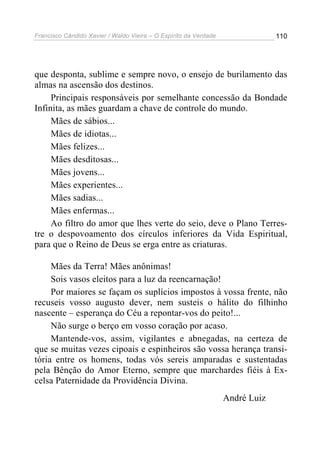 Francisco Cândido Xavier / Waldo Vieira – O Espírito da Verdade                110




que desponta, sublime e sempre novo, o ensejo de burilamento das
almas na ascensão dos destinos.
     Principais responsáveis por semelhante concessão da Bondade
Infinita, as mães guardam a chave de controle do mundo.
     Mães de sábios...
     Mães de idiotas...
     Mães felizes...
     Mães desditosas...
     Mães jovens...
     Mães experientes...
     Mães sadias...
     Mães enfermas...
     Ao filtro do amor que lhes verte do seio, deve o Plano Terres-
tre o despovoamento dos círculos inferiores da Vida Espiritual,
para que o Reino de Deus se erga entre as criaturas.

     Mães da Terra! Mães anônimas!
     Sois vasos eleitos para a luz da reencarnação!
     Por maiores se façam os suplícios impostos à vossa frente, não
recuseis vosso augusto dever, nem susteis o hálito do filhinho
nascente – esperança do Céu a repontar-vos do peito!...
     Não surge o berço em vosso coração por acaso.
     Mantende-vos, assim, vigilantes e abnegadas, na certeza de
que se muitas vezes cipoais e espinheiros são vossa herança transi-
tória entre os homens, todas vós sereis amparadas e sustentadas
pela Bênção do Amor Eterno, sempre que marchardes fiéis à Ex-
celsa Paternidade da Providência Divina.
                                                                  André Luiz
 
