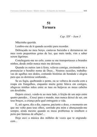 Francisco Cândido Xavier / Waldo Vieira – O Espírito da Verdade             111




                                      51
                                    Ternura

                                                        Cap. XIV – Item 3

    Mãezinha querida.
    Lembro-me de ti quando acordei para recordar.
    Debruçada no meu berço, cantavas baixinho e derramavas no
meu rosto pequeninas gotas de luz, que mais tarde, vim a saber
serem lágrimas.
    Conchegaste-me no colo, como se me transportasses a brandos
ninhos, desde então nunca mais me deixaste.
    Quando os outros iam à festa, velavas comigo, ensinando-me a
pronunciar o bendito nome de Deus... Noutras ocasiões, trabalha-
vas de agulhas nos dedos, contando histórias de bondade e alegria
para que eu dormisse sonhando...
    Se eu fugia, quebrando o pente, ou se voltava da escola com a
roupa em frangalhos, enquanto muita gente falava em castigos,
afagavas minhas mãos entre as tuas ou beijavas os meus cabelos
em desalinho.
    Depois cresci, vendo-te ao meu lado, à feição de um anjo entre
quatro paredes... Cresci para o mundo, mas nunca deixei de ser, em
teus braços, a criança pela qual entregaste a vida.
    E, até agora, dia a dia, esperas, paciente e doce, o momento em
que me volto para teus olhos, sorrindo pra mim e abençoando-me
sempre, ainda mesmo quando os meus problemas te retalhem o
peito por lâminas de aflição!...
    Hoje ouvi a música dos milhões de vozes que te engrande-
cem...
 