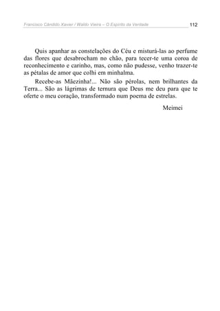 Francisco Cândido Xavier / Waldo Vieira – O Espírito da Verdade            112




    Quis apanhar as constelações do Céu e misturá-las ao perfume
das flores que desabrocham no chão, para tecer-te uma coroa de
reconhecimento e carinho, mas, como não pudesse, venho trazer-te
as pétalas de amor que colhi em minhalma.
    Recebe-as Mãezinha!... Não são pérolas, nem brilhantes da
Terra... São as lágrimas de ternura que Deus me deu para que te
oferte o meu coração, transformado num poema de estrelas.
                                                                  Meimei
 