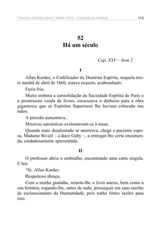 Francisco Cândido Xavier / Waldo Vieira – O Espírito da Verdade            113




                                   52
                               Há um século

                                                       Cap. XXV – Item 2

                                           I
     Allan Kardec, o Codificador da Doutrina Espírita, naquela tris-
te manhã de abril de 1860, estava exausto, acabrunhado.
     Fazia frio.
     Muito embora a consolidação da Sociedade Espírita de Paris e
a promissora venda de livros, escasseava o dinheiro para a obra
gigantesca que os Espíritos Superiores lhe haviam colocado nas
mãos.
     A pressão aumentava...
     Missivas sarcásticas avolumavam-se à mesa.
     Quando mais desalentado se mostrava, chega a paciente espo-
sa, Madame Rivail – a doce Gaby –, a entregar-lhe certa encomen-
da, cuidadosamente apresentada.

                                          II
     O professor abriu o embrulho, encontrando uma carta singela.
E leu:
     “Sr. Allan Kardec:
     Respeitoso abraço.
     Com a minha gratidão, remeto-lhe o livro anexo, bem como a
sua história, rogando-lhe, antes de tudo, prosseguir em suas tarefas
de esclarecimento da Humanidade, pois tenho fortes razões para
isso.
 