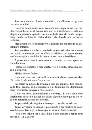 Francisco Cândido Xavier / Waldo Vieira – O Espírito da Verdade   114




     Sou encadernador desde a meninice, trabalhando em grande
casa desta capital.
     Há cerca de dois anos casei-me com aquela que se revelou mi-
nha companheira ideal. Nossa vida corria normalmente e tudo era
alegria e esperança, quando, no início deste ano, de modo inespe-
rado, minha Antoinette partiu desta vida, levada por sorrateira
moléstia.
     Meu desespero foi indescritível e julguei-me condenado ao de-
samparo extremo.
     Sem confiança em Deus, sentindo as necessidades do homem
do mundo e vivendo com as dúvidas aflitivas de nosso século,
resolvera seguir o caminho de tantos outros, ante a fatalidade...
     A prova da separação vencera-me, e eu não passava, agora, de
trapo humano.
     Faltava ao trabalho e meu chefe, reto e ríspido, ameaçava-me
com a dispensa.
     Minhas forças fugiam.
     Namorara diversas vezes o Sena e acabei planeando o suicídio.
“Seria fácil, não sei nadar” – pensava.
     Sucediam-se noites de insônia e dias de angústia. Em madru-
gada fria, quando as preocupações e o desânimo me dominaram
mais fortemente, busquei a Ponte Marie.
     Olhei em torno, contemplando a corrente... E, ao fixar a mão
direita para atirar-me, toquei um objeto algo molhado que se deslo-
cou da amurada, caindo-me aos pés.
     Surpreendido, distingui um livro que o orvalho umedecera.
     Tomei o volume nas mãos e, procurando a luz mortiça de poste
vizinho, pude ler, logo no frontispício, entre irritado e curioso:
     “Esta obra salvou-me a vida. Leia-a com atenção e tenha bom
proveito. – A. Laurent.”
 