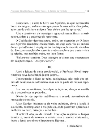 Francisco Cândido Xavier / Waldo Vieira – O Espírito da Verdade                   115




     Estupefato, li a obra O Livro dos Espíritos, ao qual acrescentei
breve mensagem, volume esse que passo às suas mãos abnegadas,
autorizando o distinto amigo a fazer dele o que lhe aprouver.”
     Ainda constavam da mensagem agradecimentos finais, a assi-
natura, a data e o endereço do remetente.
     O Codificador desempacotou, então, um exemplar de O Livro
dos Espíritos ricamente encadernado, em cuja capa viu as iniciais
do seu pseudônimo e na página do frontispício, levemente mancha-
da, leu com emoção não somente a observação a que o missivista
se referira, mas também outra, em letra firme:
     “Salvou-me também. Deus abençoe as almas que cooperaram
em sua publicação. – Joseph Perrier.”

                                          III
     Após a leitura da carta providencial, o Professor Rivail expe-
rimentou nova luz a banhá-lo por dentro...
     Conchegando o livro ao peito, raciocinava, não mais em ter-
mos de desânimo ou sofrimento, mas sim na pauta de radiosa espe-
rança.
     Era preciso continuar, desculpar as injúrias, abraçar o sacrifí-
cio e desconhecer as pedradas...
     Diante de seu espírito turbilhonava o mundo necessitado de
renovação e consolo.
     Allan Kardec levantou-se da velha poltrona, abriu a janela à
sua frente, contemplando a via pública, onde passavam operários e
mulheres do povo, crianças e velhinhos...
     O notável obreiro da Grande Revelação respirou a longos
haustos e, antes de retomar a caneta para o serviço costumeiro,
levou o lenço aos olhos e limpou uma lágrima...
                                                                  Hilário Silva
 