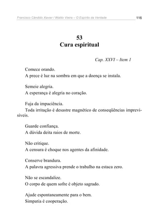 Francisco Cândido Xavier / Waldo Vieira – O Espírito da Verdade            116




                                    53
                              Cura espiritual

                                                      Cap. XXVI – Item 1

     Comece orando.
     A prece é luz na sombra em que a doença se instala.

     Semeie alegria.
     A esperança é alegria no coração.

    Fuja da impaciência.
    Toda irritação é desastre magnético de conseqüências imprevi-
síveis.

     Guarde confiança.
     A dúvida deita raios de morte.

     Não critique.
     A censura é choque nos agentes da afinidade.

     Conserve brandura.
     A palavra agressiva prende o trabalho na estaca zero.

     Não se escandalize.
     O corpo de quem sofre é objeto sagrado.

     Ajude espontaneamente para o bem.
     Simpatia é cooperação.
 