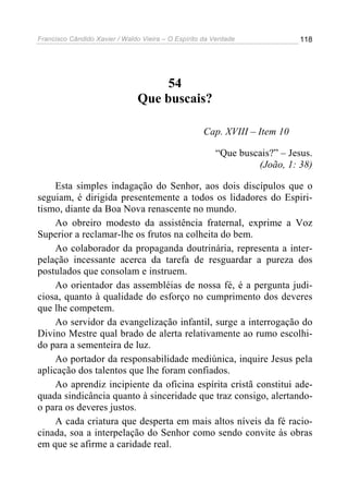 Francisco Cândido Xavier / Waldo Vieira – O Espírito da Verdade             118




                                    54
                               Que buscais?

                                                     Cap. XVIII – Item 10

                                                        “Que buscais?” – Jesus.
                                                                 (João, 1: 38)

     Esta simples indagação do Senhor, aos dois discípulos que o
seguiam, é dirigida presentemente a todos os lidadores do Espiri-
tismo, diante da Boa Nova renascente no mundo.
     Ao obreiro modesto da assistência fraternal, exprime a Voz
Superior a reclamar-lhe os frutos na colheita do bem.
     Ao colaborador da propaganda doutrinária, representa a inter-
pelação incessante acerca da tarefa de resguardar a pureza dos
postulados que consolam e instruem.
     Ao orientador das assembléias de nossa fé, é a pergunta judi-
ciosa, quanto à qualidade do esforço no cumprimento dos deveres
que lhe competem.
     Ao servidor da evangelização infantil, surge a interrogação do
Divino Mestre qual brado de alerta relativamente ao rumo escolhi-
do para a sementeira de luz.
     Ao portador da responsabilidade mediúnica, inquire Jesus pela
aplicação dos talentos que lhe foram confiados.
     Ao aprendiz incipiente da oficina espírita cristã constitui ade-
quada sindicância quanto à sinceridade que traz consigo, alertando-
o para os deveres justos.
     A cada criatura que desperta em mais altos níveis da fé racio-
cinada, soa a interpelação do Senhor como sendo convite às obras
em que se afirme a caridade real.
 