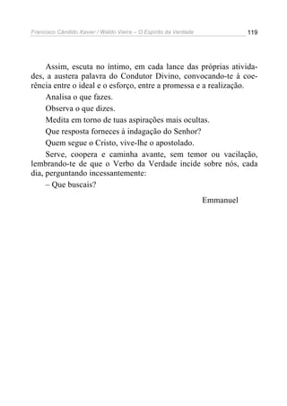Francisco Cândido Xavier / Waldo Vieira – O Espírito da Verdade              119




     Assim, escuta no íntimo, em cada lance das próprias ativida-
des, a austera palavra do Condutor Divino, convocando-te à coe-
rência entre o ideal e o esforço, entre a promessa e a realização.
     Analisa o que fazes.
     Observa o que dizes.
     Medita em torno de tuas aspirações mais ocultas.
     Que resposta forneces à indagação do Senhor?
     Quem segue o Cristo, vive-lhe o apostolado.
     Serve, coopera e caminha avante, sem temor ou vacilação,
lembrando-te de que o Verbo da Verdade incide sobre nós, cada
dia, perguntando incessantemente:
     – Que buscais?
                                                                  Emmanuel
 