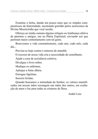 Francisco Cândido Xavier / Waldo Vieira – O Espírito da Verdade                12




     Examine a bolsa, dando um pouco mais que os simples com-
promissos da fraternidade, mostrando gratidão pelos acréscimos da
Divina Misericórdia que você recebe.
     Ofereça ao irmão comum alguma relíquia ou lembrança afetiva
de parentes e amigos, ora na Pátria Espiritual, enviando aos que
partiram maior contentamento com tal gesto.
     Renovemos a vida constantemente, cada ano, cada mês, cada
dia...
     Previna-se hoje contra o remorso de amanhã.
     O excesso de nossa vida cria a necessidade do semelhante.
     Ajude a casa de assistência coletiva.
     Divulgue o livro nobre.
     Medique os enfermos.
     Aplaque a fome alheia.
     Enxugue lágrimas.
     Socorra feridas.
     Quando buscamos a intimidade do Senhor, os valores mumifi-
cados em nossas mãos ressurgem nas mãos dos outros, em exalta-
ção de amor e luz para todas as criaturas de Deus.
                                                                  André Luiz
 